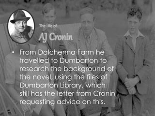 • From Dalchenna Farm he
travelled to Dumbarton to
research the background of
the novel, using the files of
Dumbarton Library, which
still has the letter from Cronin
requesting advice on this.
 