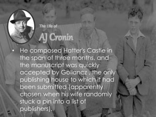 • He composed Hatter's Castle in
the span of three months, and
the manuscript was quickly
accepted by Gollancz , the only
publishing house to which it had
been submitted (apparently
chosen when his wife randomly
stuck a pin into a list of
publishers).
 
