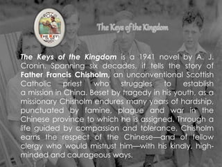 The Keys of the Kingdom is a 1941 novel by A. J.
Cronin. Spanning six decades, it tells the story of
Father Francis Chisholm, an unconventional Scottish
Catholic priest who struggles to establish
a mission in China. Beset by tragedy in his youth, as a
missionary Chisholm endures many years of hardship,
punctuated by famine, plague and war in the
Chinese province to which he is assigned. Through a
life guided by compassion and tolerance, Chisholm
earns the respect of the Chinese—and of fellow
clergy who would mistrust him—with his kindly, high-
minded and courageous ways.
 
