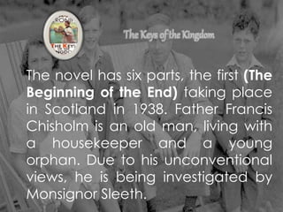 The novel has six parts, the first (The
Beginning of the End) taking place
in Scotland in 1938. Father Francis
Chisholm is an old man, living with
a housekeeper and a young
orphan. Due to his unconventional
views, he is being investigated by
Monsignor Sleeth.
 