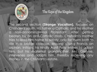The second section (Strange Vocation), focuses on
Chisholm's youth. His father a Catholic and his mother
a non-denominational Protestant. After getting
beaten by an anti-Catholic mob, Chisholm's mother
tries to lead him home to safety, only for them both to
die in a bridge collapse, leaving young Francis an
orphan. Initially, his kindly Aunt Polly wishes to adopt
him, but his maternal grandmother, Mrs. Glennie,
intervenes and adopts him, thereby receiving any
money in the Chisholm's estate.
 
