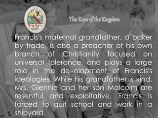 Francis's maternal grandfather, a baker
by trade, is also a preacher of his own
branch of Christianity focused on
universal tolerance, and plays a large
role in the development of Francis's
ideologies. While his grandfather is kind,
Mrs. Glennie and her son Malcolm are
resentful and exploitative. Francis is
forced to quit school and work in a
shipyard.
 