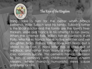 Things take a turn for the better when Francis
befriends Willie Tulloch and his family. Tulloch's father
is the local doctor and the family are the town's free-
thinkers. Willie aids Francis in his attempt to run away.
When the attempt fails, Willie's father contacts Aunt
Polly, who takes Francis home to live with her and her
daughter, Nora. Francis falls in love with Nora, but is
afraid to act on it. Nora later has a child out of
wedlock, and rather than marry a man she doesn't
love, commits suicide. This cements Francis's decision
to join a seminary with childhood friend Anselm
Mealey, where Francis's humanistic views cause
problems for him.
 