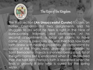 The third section (An Unsuccessful Curate) focuses on
Father Chisholm's first two assignments and his
struggles to do what he feels is right in the face of
bureaucracy, tradition, and obstinance. At his
second appointment, a local girl claims to have
come across a previously dry well that had now burst
forth anew with healing properties, accompanied by
visions of the Virgin Mary, drawing comparisons to
Saint Bernadette. Francis is shunned being doubtful of
the girl's claims but is vindicated when it is discovered
that she had lied. Francis's faith is rewarded when he
finds a gravely ill boy who is cured by the spring
water.
 