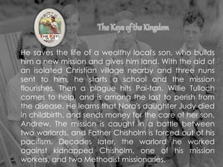He saves the life of a wealthy local's son, who builds
him a new mission and gives him land. With the aid of
an isolated Christian village nearby and three nuns
sent to him, he starts a school and the mission
flourishes. Then a plague hits Pai-tan. Willie Tulloch
comes to help, and is among the last to perish from
the disease. He learns that Nora's daughter Judy died
in childbirth, and sends money for the care of her son,
Andrew. The mission is caught in a battle between
two warlords, and Father Chisholm is forced out of his
pacifism. Decades later, the warlord he worked
against kidnapped Chisholm, one of his mission
workers, and two Methodist missionaries.
 