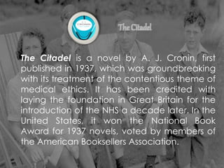 The Citadel is a novel by A. J. Cronin, first
published in 1937, which was groundbreaking
with its treatment of the contentious theme of
medical ethics. It has been credited with
laying the foundation in Great Britain for the
introduction of the NHS a decade later. In the
United States, it won the National Book
Award for 1937 novels, voted by members of
the American Booksellers Association.
 