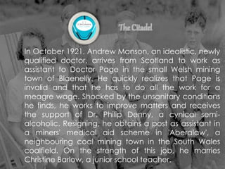 In October 1921, Andrew Manson, an idealistic, newly
qualified doctor, arrives from Scotland to work as
assistant to Doctor Page in the small Welsh mining
town of Blaenelly. He quickly realizes that Page is
invalid and that he has to do all the work for a
meagre wage. Shocked by the unsanitary conditions
he finds, he works to improve matters and receives
the support of Dr. Philip Denny, a cynical semi-
alcoholic. Resigning, he obtains a post as assistant in
a miners' medical aid scheme in 'Aberalaw', a
neighbouring coal mining town in the South Wales
coalfield. On the strength of this job, he marries
Christine Barlow, a junior school teacher.
 