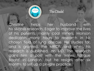 Christine helps her husband with
his silicosis research. Eager to improve the lives
of his patients, mainly coal miners, Manson
dedicates many hours to research in his
chosen field of lung disease. He studies for,
and is granted, the MRCP, and when his
research is published, an MD. The research
gains him a post with the 'Mines Fatigue
Board' in London, but he resigns after six
months to set up a private practice.
 