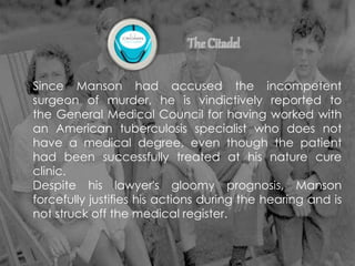 Since Manson had accused the incompetent
surgeon of murder, he is vindictively reported to
the General Medical Council for having worked with
an American tuberculosis specialist who does not
have a medical degree, even though the patient
had been successfully treated at his nature cure
clinic.
Despite his lawyer's gloomy prognosis, Manson
forcefully justifies his actions during the hearing and is
not struck off the medical register.
 