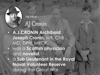 • A.J.CRONIN Archibald
Joseph Cronin, MB, ChB ,
MD, DPH, MRCP,
• was a Scottish physician
and novelist.
• a Sub Lieutenant in the Royal
Naval Volunteer Reserve
during the Great War.
 