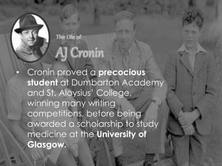 • Cronin proved a precocious
student at Dumbarton Academy
and St. Aloysius’ College,
winning many writing
competitions, before being
awarded a scholarship to study
medicine at the University of
Glasgow.
 