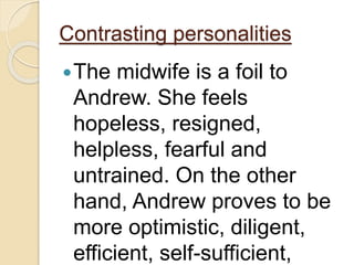 Contrasting personalities
The midwife is a foil to
Andrew. She feels
hopeless, resigned,
helpless, fearful and
untrained. On the other
hand, Andrew proves to be
more optimistic, diligent,
efficient, self-sufficient,
 
