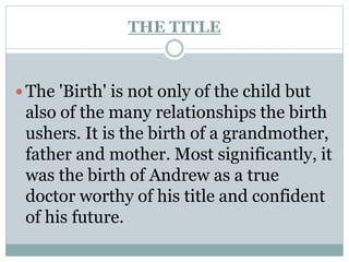 THE TITLE
 The 'Birth' is not only of the child but
also of the many relationships the birth
ushers. It is the birth of a grandmother,
father and mother. Most significantly, it
was the birth of Andrew as a true
doctor worthy of his title and confident
of his future.
 