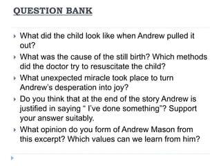 QUESTION BANK
 What did the child look like when Andrew pulled it
out?
 What was the cause of the still birth? Which methods
did the doctor try to resuscitate the child?
 What unexpected miracle took place to turn
Andrew’s desperation into joy?
 Do you think that at the end of the story Andrew is
justified in saying “ I’ve done something”? Support
your answer suitably.
 What opinion do you form of Andrew Mason from
this excerpt? Which values can we learn from him?
 