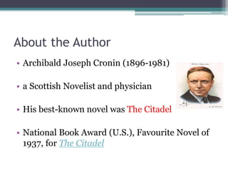 About the Author
• Archibald Joseph Cronin (1896-1981)
• a Scottish Novelist and physician
• His best-known novel was The Citadel
• National Book Award (U.S.), Favourite Novel of
1937, for The Citadel
 