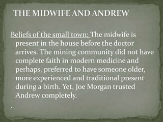 Beliefs of the small town: The midwife is
present in the house before the doctor
arrives. The mining community did not have
complete faith in modern medicine and
perhaps, preferred to have someone older,
more experienced and traditional present
during a birth. Yet, Joe Morgan trusted
Andrew completely.
.
 