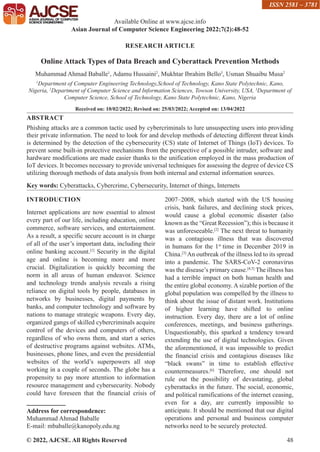 © 2022, AJCSE. All Rights Reserved 48
RESEARCH ARTICLE
Online Attack Types of Data Breach and Cyberattack Prevention Methods
Muhammad Ahmad Baballe1
, Adamu Hussaini2
, Mukhtar Ibrahim Bello3
, Usman Shuaibu Musa2
1
Department of Computer Engineering Technology,School of Technology, Kano State Polytechnic, Kano,
Nigeria, 2
Department of Computer Science and Information Sciences, Towson University, USA, 3
Department of
Computer Science, School of Technology, Kano State Polytechnic, Kano, Nigeria
Received on: 10/02/2022; Revised on: 25/03/2022; Accepted on: 13/04/2022
ABSTRACT
Phishing attacks are a common tactic used by cybercriminals to lure unsuspecting users into providing
their private information. The need to look for and develop methods of detecting different threat kinds
is determined by the detection of the cybersecurity (CS) state of Internet of Things (IoT) devices. To
prevent some built-in protective mechanisms from the perspective of a possible intruder, software and
hardware modifications are made easier thanks to the unification employed in the mass production of
IoT devices. It becomes necessary to provide universal techniques for assessing the degree of device CS
utilizing thorough methods of data analysis from both internal and external information sources.
Key words: Cyberattacks, Cybercrime, Cybersecurity, Internet of things, Internets
INTRODUCTION
Internet applications are now essential to almost
every part of our life, including education, online
commerce, software services, and entertainment.
As a result, a specific secure account is in charge
of all of the user’s important data, including their
online banking account.[1]
Security in the digital
age and online is becoming more and more
crucial. Digitalization is quickly becoming the
norm in all areas of human endeavor. Science
and technology trends analysis reveals a rising
reliance on digital tools by people, databases in
networks by businesses, digital payments by
banks, and computer technology and software by
nations to manage strategic weapons. Every day,
organized gangs of skilled cybercriminals acquire
control of the devices and computers of others,
regardless of who owns them, and start a series
of destructive programs against websites. ATMs,
businesses, phone lines, and even the presidential
websites of the world’s superpowers all stop
working in a couple of seconds. The globe has a
propensity to pay more attention to information
resource management and cybersecurity. Nobody
could have foreseen that the financial crisis of
Address for correspondence:
Muhammad Ahmad Baballe
E-mail: mbaballe@kanopoly.edu.ng
2007–2008, which started with the US housing
crisis, bank failures, and declining stock prices,
would cause a global economic disaster (also
known as the “Great Recession”); this is because it
was unforeseeable.[2]
The next threat to humanity
was a contagious illness that was discovered
in humans for the 1st
time in December 2019 in
China.[3]
An outbreak of the illness led to its spread
into a pandemic. The SARS-CoV-2 coronavirus
was the disease’s primary cause.[4,5]
The illness has
had a terrible impact on both human health and
the entire global economy. A sizable portion of the
global population was compelled by the illness to
think about the issue of distant work. Institutions
of higher learning have shifted to online
instruction. Every day, there are a lot of online
conferences, meetings, and business gatherings.
Unquestionably, this sparked a tendency toward
extending the use of digital technologies. Given
the aforementioned, it was impossible to predict
the financial crisis and contagious diseases like
“black swans” in time to establish effective
countermeasures.[6]
Therefore, one should not
rule out the possibility of devastating, global
cyberattacks in the future. The social, economic,
and political ramifications of the internet ceasing,
even for a day, are currently impossible to
anticipate. It should be mentioned that our digital
operations and personal and business computer
networks need to be securely protected.
Available Online at www.ajcse.info
Asian Journal of Computer Science Engineering 2022;7(2):48-52
ISSN 2581 – 3781
 