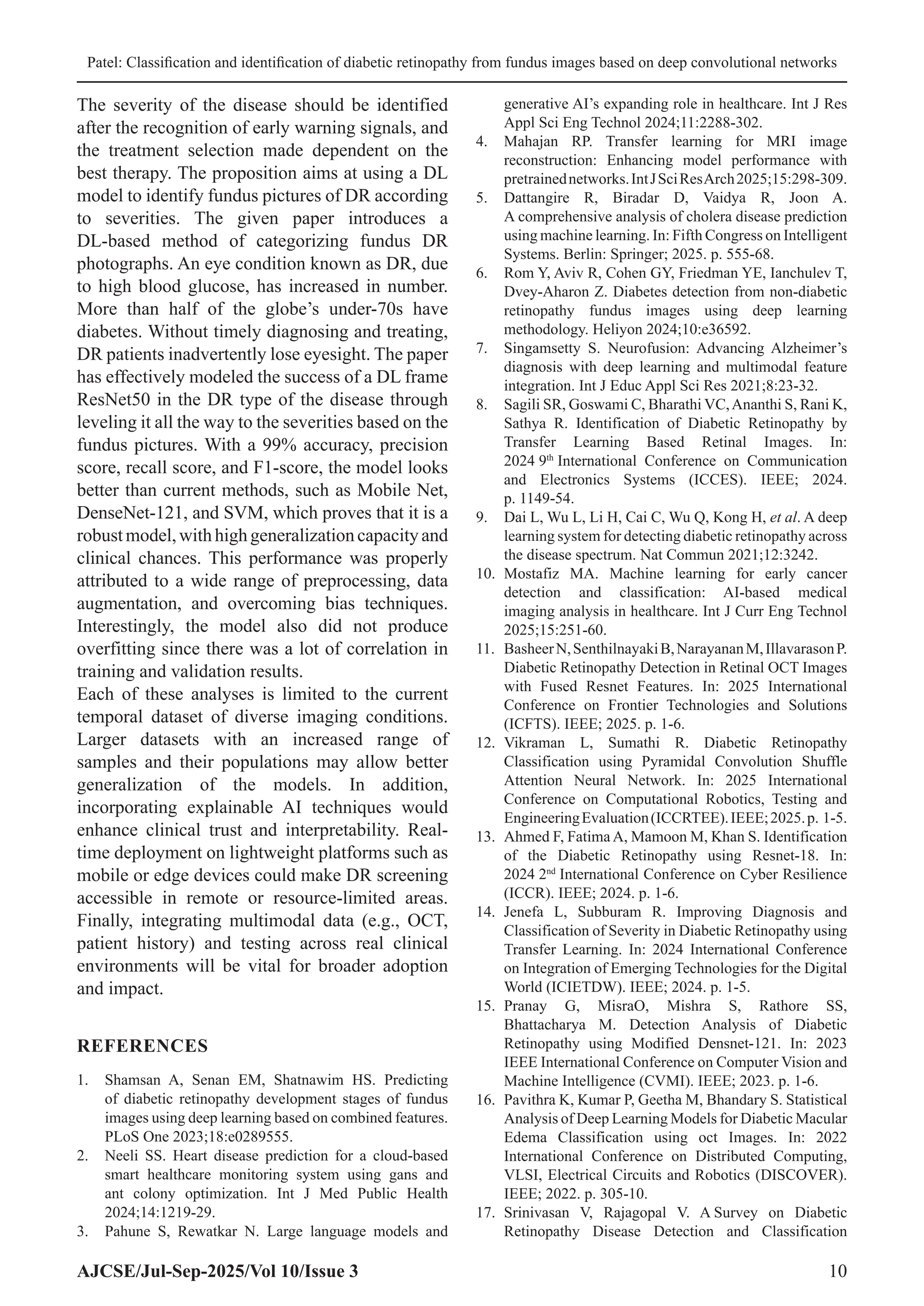 Patel: Classification and identification of diabetic retinopathy from fundus images based on deep convolutional networks
AJCSE/Jul-Sep-2025/Vol 10/Issue 3 10
The severity of the disease should be identified
after the recognition of early warning signals, and
the treatment selection made dependent on the
best therapy. The proposition aims at using a DL
model to identify fundus pictures of DR according
to severities. The given paper introduces a
DL-based method of categorizing fundus DR
photographs. An eye condition known as DR, due
to high blood glucose, has increased in number.
More than half of the globe’s under-70s have
diabetes. Without timely diagnosing and treating,
DR patients inadvertently lose eyesight. The paper
has effectively modeled the success of a DL frame
ResNet50 in the DR type of the disease through
leveling it all the way to the severities based on the
fundus pictures. With a 99% accuracy, precision
score, recall score, and F1-score, the model looks
better than current methods, such as Mobile Net,
DenseNet-121, and SVM, which proves that it is a
robustmodel,withhighgeneralizationcapacityand
clinical chances. This performance was properly
attributed to a wide range of preprocessing, data
augmentation, and overcoming bias techniques.
Interestingly, the model also did not produce
overfitting since there was a lot of correlation in
training and validation results.
Each of these analyses is limited to the current
temporal dataset of diverse imaging conditions.
Larger datasets with an increased range of
samples and their populations may allow better
generalization of the models. In addition,
incorporating explainable AI techniques would
enhance clinical trust and interpretability. Real-
time deployment on lightweight platforms such as
mobile or edge devices could make DR screening
accessible in remote or resource-limited areas.
Finally, integrating multimodal data (e.g., OCT,
patient history) and testing across real clinical
environments will be vital for broader adoption
and impact.
REFERENCES
1. Shamsan A, Senan EM, Shatnawim HS. Predicting
of diabetic retinopathy development stages of fundus
images using deep learning based on combined features.
PLoS One 2023;18:e0289555.
2. Neeli SS. Heart disease prediction for a cloud-based
smart healthcare monitoring system using gans and
ant colony optimization. Int J Med Public Health
2024;14:1219-29.
3. Pahune S, Rewatkar N. Large language models and
generative AI’s expanding role in healthcare. Int J Res
Appl Sci Eng Technol 2024;11:2288-302.
4. Mahajan RP. Transfer learning for MRI image
reconstruction: Enhancing model performance with
pretrainednetworks.IntJSciResArch2025;15:298-309.
5. Dattangire R, Biradar D, Vaidya R, Joon A.
A comprehensive analysis of cholera disease prediction
using machine learning. In: Fifth Congress on Intelligent
Systems. Berlin: Springer; 2025. p. 555-68.
6. Rom Y, Aviv R, Cohen GY, Friedman YE, Ianchulev T,
Dvey-Aharon Z. Diabetes detection from non-diabetic
retinopathy fundus images using deep learning
methodology. Heliyon 2024;10:e36592.
7. Singamsetty S. Neurofusion: Advancing Alzheimer’s
diagnosis with deep learning and multimodal feature
integration. Int J Educ Appl Sci Res 2021;8:23-32.
8. Sagili SR, Goswami C, Bharathi VC,Ananthi S, Rani K,
Sathya R. Identification of Diabetic Retinopathy by
Transfer Learning Based Retinal Images. In:
2024 9th
International Conference on Communication
and Electronics Systems (ICCES). IEEE; 2024.
p. 1149-54.
9. Dai L, Wu L, Li H, Cai C, Wu Q, Kong H, et al. A deep
learning system for detecting diabetic retinopathy across
the disease spectrum. Nat Commun 2021;12:3242.
10. Mostafiz MA. Machine learning for early cancer
detection and classification: AI-based medical
imaging analysis in healthcare. Int J Curr Eng Technol
2025;15:251-60.
11. BasheerN,SenthilnayakiB,NarayananM,IllavarasonP.
Diabetic Retinopathy Detection in Retinal OCT Images
with Fused Resnet Features. In: 2025 International
Conference on Frontier Technologies and Solutions
(ICFTS). IEEE; 2025. p. 1-6.
12. Vikraman L, Sumathi R. Diabetic Retinopathy
Classification using Pyramidal Convolution Shuffle
Attention Neural Network. In: 2025 International
Conference on Computational Robotics, Testing and
EngineeringEvaluation(ICCRTEE).IEEE;2025.p. 1-5.
13. Ahmed F, Fatima A, Mamoon M, Khan S. Identification
of the Diabetic Retinopathy using Resnet-18. In:
2024 2nd
International Conference on Cyber Resilience
(ICCR). IEEE; 2024. p. 1-6.
14. Jenefa L, Subburam R. Improving Diagnosis and
Classification of Severity in Diabetic Retinopathy using
Transfer Learning. In: 2024 International Conference
on Integration of Emerging Technologies for the Digital
World (ICIETDW). IEEE; 2024. p. 1-5.
15. Pranay G, MisraO, Mishra S, Rathore SS,
Bhattacharya M. Detection Analysis of Diabetic
Retinopathy using Modified Densnet-121. In: 2023
IEEE International Conference on Computer Vision and
Machine Intelligence (CVMI). IEEE; 2023. p. 1-6.
16. Pavithra K, Kumar P, Geetha M, Bhandary S. Statistical
Analysis of Deep Learning Models for Diabetic Macular
Edema Classification using oct Images. In: 2022
International Conference on Distributed Computing,
VLSI, Electrical Circuits and Robotics (DISCOVER).
IEEE; 2022. p. 305-10.
17. Srinivasan V, Rajagopal V. A Survey on Diabetic
Retinopathy Disease Detection and Classification
 
