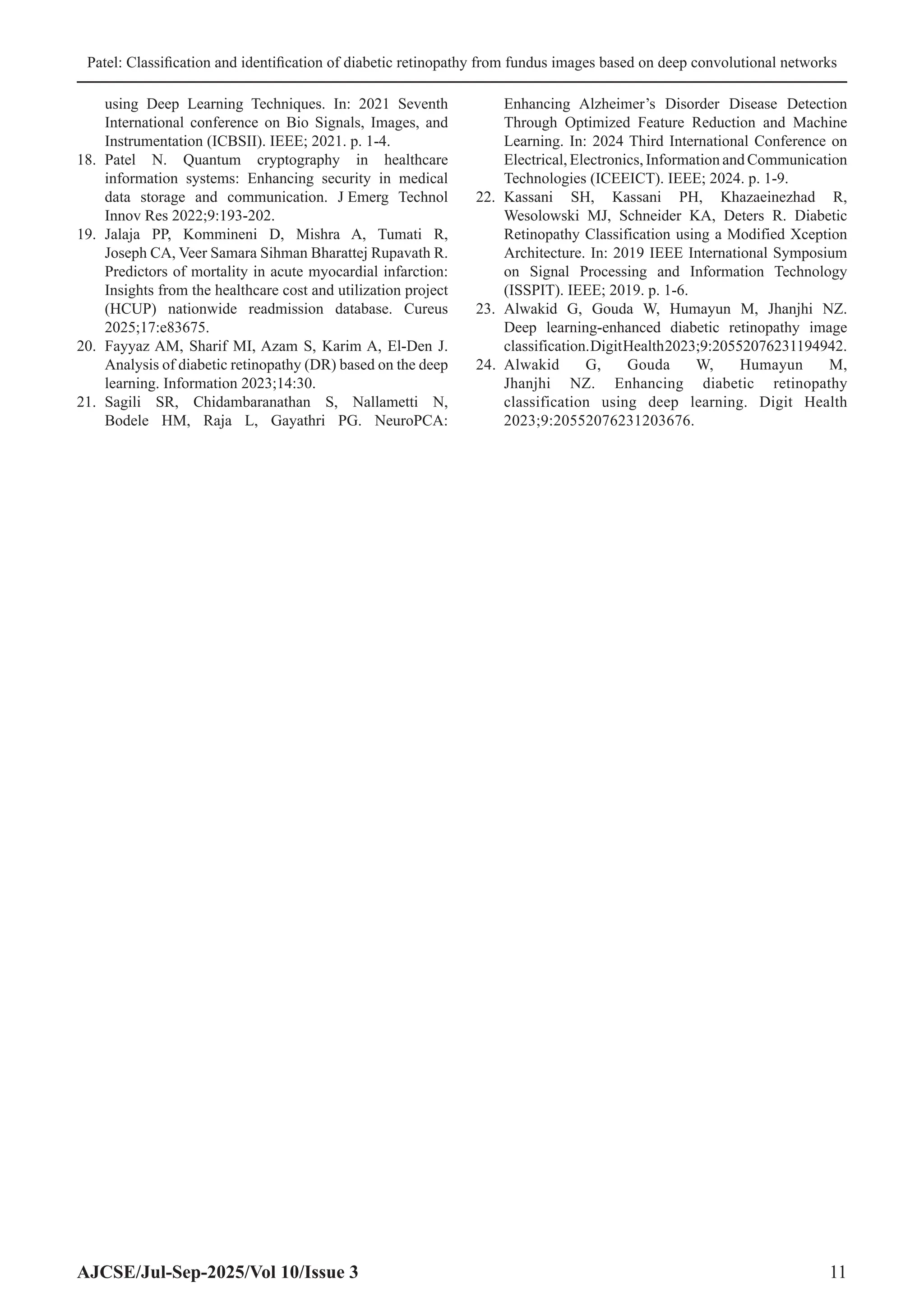 Patel: Classification and identification of diabetic retinopathy from fundus images based on deep convolutional networks
AJCSE/Jul-Sep-2025/Vol 10/Issue 3 11
using Deep Learning Techniques. In: 2021 Seventh
International conference on Bio Signals, Images, and
Instrumentation (ICBSII). IEEE; 2021. p. 1-4.
18. Patel N. Quantum cryptography in healthcare
information systems: Enhancing security in medical
data storage and communication. J Emerg Technol
Innov Res 2022;9:193-202.
19. Jalaja PP, Kommineni D, Mishra A, Tumati R,
Joseph CA, Veer Samara Sihman Bharattej Rupavath R.
Predictors of mortality in acute myocardial infarction:
Insights from the healthcare cost and utilization project
(HCUP) nationwide readmission database. Cureus
2025;17:e83675.
20. Fayyaz AM, Sharif MI, Azam S, Karim A, El-Den J.
Analysis of diabetic retinopathy (DR) based on the deep
learning. Information 2023;14:30.
21. Sagili SR, Chidambaranathan S, Nallametti N,
Bodele HM, Raja L, Gayathri PG. NeuroPCA:
Enhancing Alzheimer’s Disorder Disease Detection
Through Optimized Feature Reduction and Machine
Learning. In: 2024 Third International Conference on
Electrical, Electronics, Information and Communication
Technologies (ICEEICT). IEEE; 2024. p. 1-9.
22. Kassani SH, Kassani PH, Khazaeinezhad R,
Wesolowski MJ, Schneider KA, Deters R. Diabetic
Retinopathy Classification using a Modified Xception
Architecture. In: 2019 IEEE International Symposium
on Signal Processing and Information Technology
(ISSPIT). IEEE; 2019. p. 1-6.
23. Alwakid G, Gouda W, Humayun M, Jhanjhi NZ.
Deep learning-enhanced diabetic retinopathy image
classification.DigitHealth2023;9:20552076231194942.
24. Alwakid G, Gouda W, Humayun M,
Jhanjhi NZ. Enhancing diabetic retinopathy
classification using deep learning. Digit Health
2023;9:20552076231203676.
 