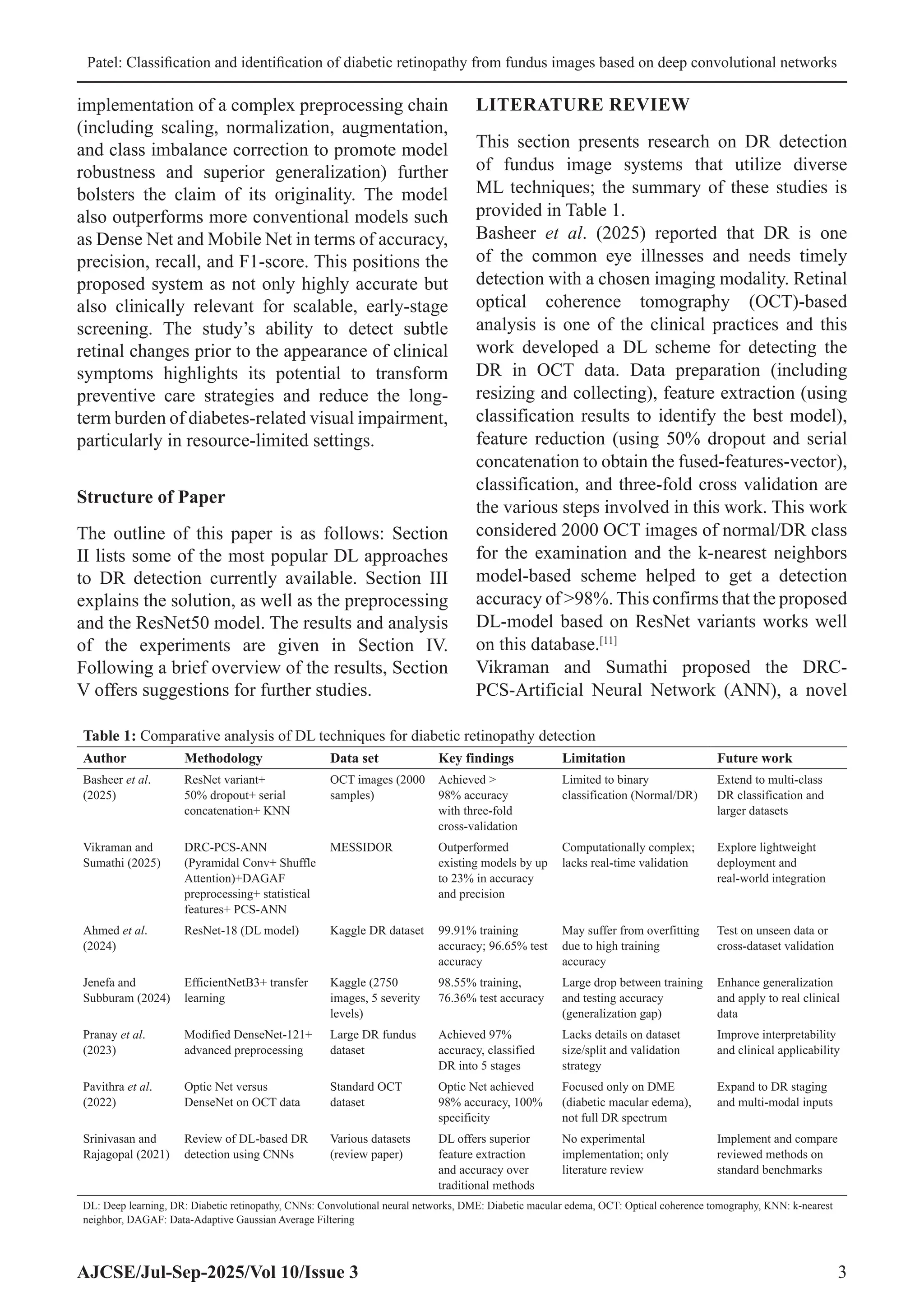 Patel: Classification and identification of diabetic retinopathy from fundus images based on deep convolutional networks
AJCSE/Jul-Sep-2025/Vol 10/Issue 3 3
implementation of a complex preprocessing chain
(including scaling, normalization, augmentation,
and class imbalance correction to promote model
robustness and superior generalization) further
bolsters the claim of its originality. The model
also outperforms more conventional models such
as Dense Net and Mobile Net in terms of accuracy,
precision, recall, and F1-score. This positions the
proposed system as not only highly accurate but
also clinically relevant for scalable, early-stage
screening. The study’s ability to detect subtle
retinal changes prior to the appearance of clinical
symptoms highlights its potential to transform
preventive care strategies and reduce the long-
term burden of diabetes-related visual impairment,
particularly in resource-limited settings.
Structure of Paper
The outline of this paper is as follows: Section
II lists some of the most popular DL approaches
to DR detection currently available. Section III
explains the solution, as well as the preprocessing
and the ResNet50 model. The results and analysis
of the experiments are given in Section IV.
Following a brief overview of the results, Section
V offers suggestions for further studies.
LITERATURE REVIEW
This section presents research on DR detection
of fundus image systems that utilize diverse
ML techniques; the summary of these studies is
provided in Table 1.
Basheer et al. (2025) reported that DR is one
of the common eye illnesses and needs timely
detection with a chosen imaging modality. Retinal
optical coherence tomography (OCT)-based
analysis is one of the clinical practices and this
work developed a DL scheme for detecting the
DR in OCT data. Data preparation (including
resizing and collecting), feature extraction (using
classification results to identify the best model),
feature reduction (using 50% dropout and serial
concatenation to obtain the fused-features-vector),
classification, and three-fold cross validation are
the various steps involved in this work. This work
considered 2000 OCT images of normal/DR class
for the examination and the k-nearest neighbors
model-based scheme helped to get a detection
accuracy of 98%. This confirms that the proposed
DL-model based on ResNet variants works well
on this database.[11]
Vikraman and Sumathi proposed the DRC-
PCS-Artificial Neural Network (ANN), a novel
Table 1: Comparative analysis of DL techniques for diabetic retinopathy detection
Author Methodology Data set Key findings Limitation Future work
Basheer et al.
(2025)
ResNet variant+
50% dropout+ serial
concatenation+ KNN
OCT images (2000
samples)
Achieved 
98% accuracy
with three‑fold
cross‑validation
Limited to binary
classification (Normal/DR)
Extend to multi‑class
DR classification and
larger datasets
Vikraman and
Sumathi (2025)
DRC‑PCS‑ANN
(Pyramidal Conv+ Shuffle
Attention)+DAGAF
preprocessing+ statistical
features+ PCS‑ANN
MESSIDOR Outperformed
existing models by up
to 23% in accuracy
and precision
Computationally complex;
lacks real‑time validation
Explore lightweight
deployment and
real‑world integration
Ahmed et al.
(2024)
ResNet‑18 (DL model) Kaggle DR dataset 99.91% training
accuracy; 96.65% test
accuracy
May suffer from overfitting
due to high training
accuracy
Test on unseen data or
cross‑dataset validation
Jenefa and
Subburam (2024)
EfficientNetB3+ transfer
learning
Kaggle (2750
images, 5 severity
levels)
98.55% training,
76.36% test accuracy
Large drop between training
and testing accuracy
(generalization gap)
Enhance generalization
and apply to real clinical
data
Pranay et al.
(2023)
Modified DenseNet‑121+
advanced preprocessing
Large DR fundus
dataset
Achieved 97%
accuracy, classified
DR into 5 stages
Lacks details on dataset
size/split and validation
strategy
Improve interpretability
and clinical applicability
Pavithra et al.
(2022)
Optic Net versus
DenseNet on OCT data
Standard OCT
dataset
Optic Net achieved
98% accuracy, 100%
specificity
Focused only on DME
(diabetic macular edema),
not full DR spectrum
Expand to DR staging
and multi‑modal inputs
Srinivasan and
Rajagopal (2021)
Review of DL‑based DR
detection using CNNs
Various datasets
(review paper)
DL offers superior
feature extraction
and accuracy over
traditional methods
No experimental
implementation; only
literature review
Implement and compare
reviewed methods on
standard benchmarks
DL: Deep learning, DR: Diabetic retinopathy, CNNs: Convolutional neural networks, DME: Diabetic macular edema, OCT: Optical coherence tomography, KNN: k‑nearest
neighbor, DAGAF: Data‑Adaptive Gaussian Average Filtering
 