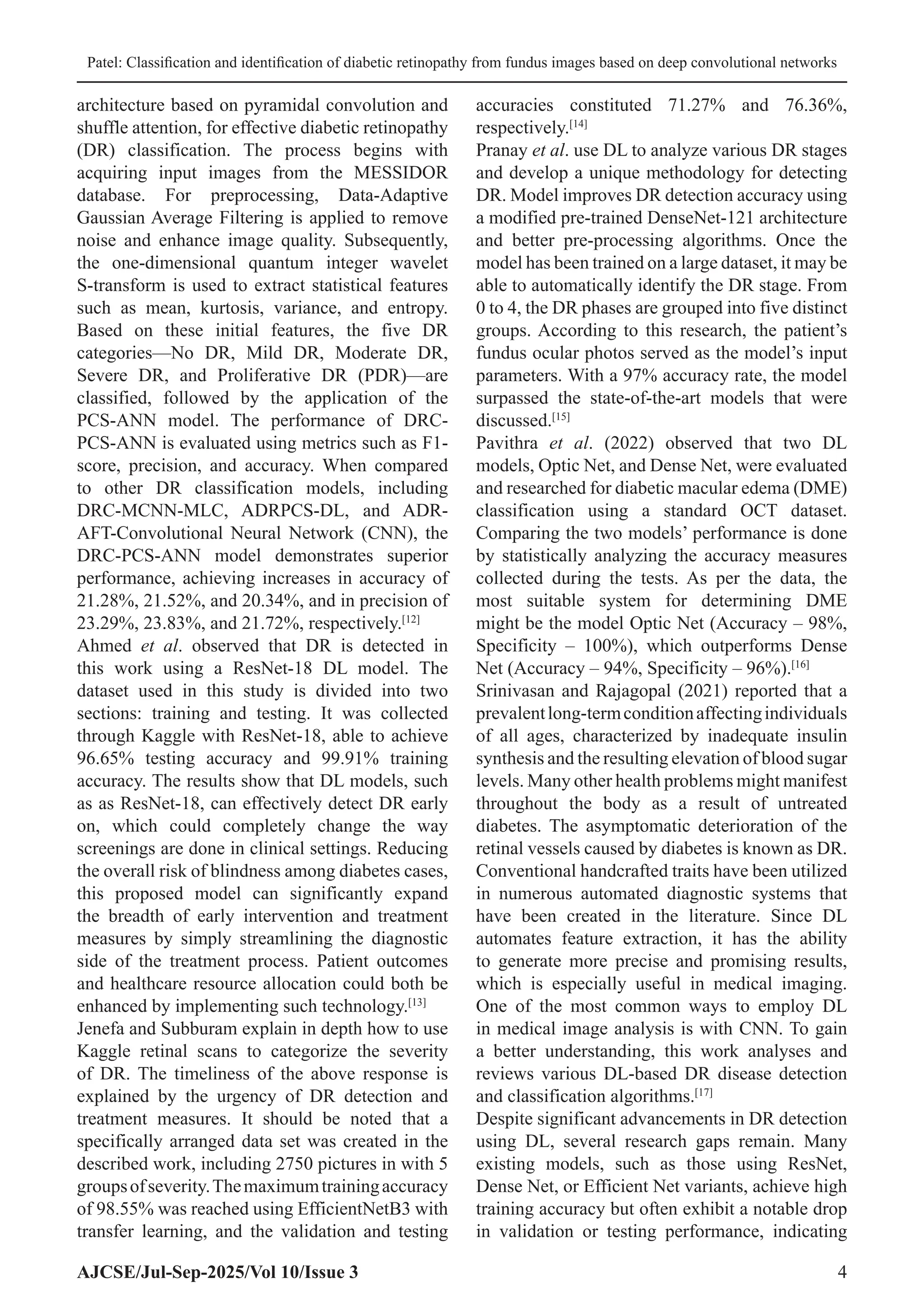 Patel: Classification and identification of diabetic retinopathy from fundus images based on deep convolutional networks
AJCSE/Jul-Sep-2025/Vol 10/Issue 3 4
architecture based on pyramidal convolution and
shuffle attention, for effective diabetic retinopathy
(DR) classification. The process begins with
acquiring input images from the MESSIDOR
database. For preprocessing, Data-Adaptive
Gaussian Average Filtering is applied to remove
noise and enhance image quality. Subsequently,
the one-dimensional quantum integer wavelet
S-transform is used to extract statistical features
such as mean, kurtosis, variance, and entropy.
Based on these initial features, the five DR
categories—No DR, Mild DR, Moderate DR,
Severe DR, and Proliferative DR (PDR)—are
classified, followed by the application of the
PCS-ANN model. The performance of DRC-
PCS-ANN is evaluated using metrics such as F1-
score, precision, and accuracy. When compared
to other DR classification models, including
DRC-MCNN-MLC, ADRPCS-DL, and ADR-
AFT-Convolutional Neural Network (CNN), the
DRC-PCS-ANN model demonstrates superior
performance, achieving increases in accuracy of
21.28%, 21.52%, and 20.34%, and in precision of
23.29%, 23.83%, and 21.72%, respectively.[12]
Ahmed et al. observed that DR is detected in
this work using a ResNet-18 DL model. The
dataset used in this study is divided into two
sections: training and testing. It was collected
through Kaggle with ResNet-18, able to achieve
96.65% testing accuracy and 99.91% training
accuracy. The results show that DL models, such
as as ResNet-18, can effectively detect DR early
on, which could completely change the way
screenings are done in clinical settings. Reducing
the overall risk of blindness among diabetes cases,
this proposed model can significantly expand
the breadth of early intervention and treatment
measures by simply streamlining the diagnostic
side of the treatment process. Patient outcomes
and healthcare resource allocation could both be
enhanced by implementing such technology.[13]
Jenefa and Subburam explain in depth how to use
Kaggle retinal scans to categorize the severity
of DR. The timeliness of the above response is
explained by the urgency of DR detection and
treatment measures. It should be noted that a
specifically arranged data set was created in the
described work, including 2750 pictures in with 5
groupsofseverity.Themaximumtrainingaccuracy
of 98.55% was reached using EfficientNetB3 with
transfer learning, and the validation and testing
accuracies constituted 71.27% and 76.36%,
respectively.[14]
Pranay et al. use DL to analyze various DR stages
and develop a unique methodology for detecting
DR. Model improves DR detection accuracy using
a modified pre-trained DenseNet-121 architecture
and better pre-processing algorithms. Once the
model has been trained on a large dataset, it may be
able to automatically identify the DR stage. From
0 to 4, the DR phases are grouped into five distinct
groups. According to this research, the patient’s
fundus ocular photos served as the model’s input
parameters. With a 97% accuracy rate, the model
surpassed the state-of-the-art models that were
discussed.[15]
Pavithra et al. (2022) observed that two DL
models, Optic Net, and Dense Net, were evaluated
and researched for diabetic macular edema (DME)
classification using a standard OCT dataset.
Comparing the two models’ performance is done
by statistically analyzing the accuracy measures
collected during the tests. As per the data, the
most suitable system for determining DME
might be the model Optic Net (Accuracy – 98%,
Specificity – 100%), which outperforms Dense
Net (Accuracy – 94%, Specificity – 96%).[16]
Srinivasan and Rajagopal (2021) reported that a
prevalentlong-termconditionaffectingindividuals
of all ages, characterized by inadequate insulin
synthesis and the resulting elevation of blood sugar
levels. Many other health problems might manifest
throughout the body as a result of untreated
diabetes. The asymptomatic deterioration of the
retinal vessels caused by diabetes is known as DR.
Conventional handcrafted traits have been utilized
in numerous automated diagnostic systems that
have been created in the literature. Since DL
automates feature extraction, it has the ability
to generate more precise and promising results,
which is especially useful in medical imaging.
One of the most common ways to employ DL
in medical image analysis is with CNN. To gain
a better understanding, this work analyses and
reviews various DL-based DR disease detection
and classification algorithms.[17]
Despite significant advancements in DR detection
using DL, several research gaps remain. Many
existing models, such as those using ResNet,
Dense Net, or Efficient Net variants, achieve high
training accuracy but often exhibit a notable drop
in validation or testing performance, indicating
 