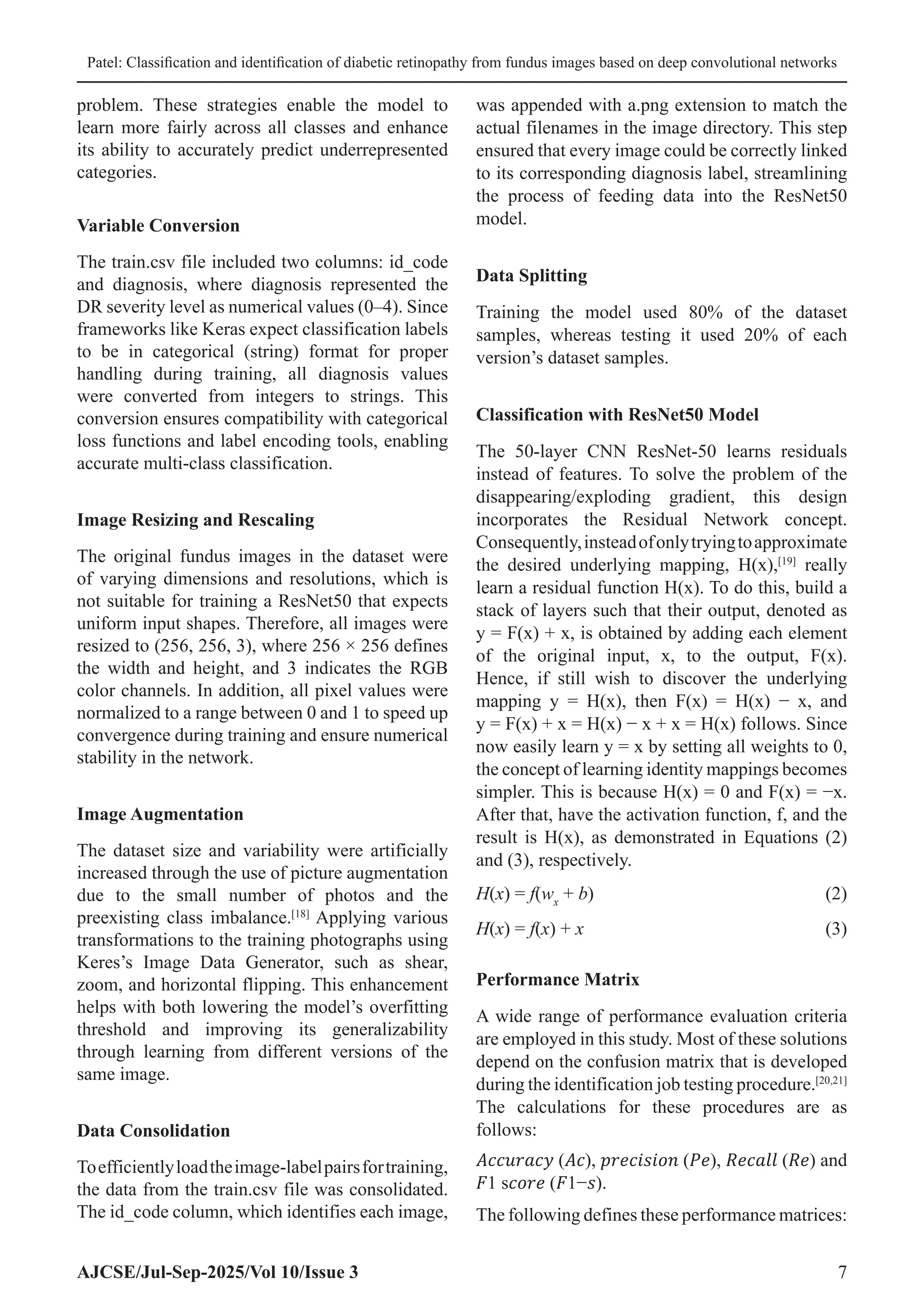 Patel: Classification and identification of diabetic retinopathy from fundus images based on deep convolutional networks
AJCSE/Jul-Sep-2025/Vol 10/Issue 3 7
problem. These strategies enable the model to
learn more fairly across all classes and enhance
its ability to accurately predict underrepresented
categories.
Variable Conversion
The train.csv file included two columns: id_code
and diagnosis, where diagnosis represented the
DR severity level as numerical values (0–4). Since
frameworks like Keras expect classification labels
to be in categorical (string) format for proper
handling during training, all diagnosis values
were converted from integers to strings. This
conversion ensures compatibility with categorical
loss functions and label encoding tools, enabling
accurate multi-class classification.
Image Resizing and Rescaling
The original fundus images in the dataset were
of varying dimensions and resolutions, which is
not suitable for training a ResNet50 that expects
uniform input shapes. Therefore, all images were
resized to (256, 256, 3), where 256 × 256 defines
the width and height, and 3 indicates the RGB
color channels. In addition, all pixel values were
normalized to a range between 0 and 1 to speed up
convergence during training and ensure numerical
stability in the network.
Image Augmentation
The dataset size and variability were artificially
increased through the use of picture augmentation
due to the small number of photos and the
preexisting class imbalance.[18]
Applying various
transformations to the training photographs using
Keres’s Image Data Generator, such as shear,
zoom, and horizontal flipping. This enhancement
helps with both lowering the model’s overfitting
threshold and improving its generalizability
through learning from different versions of the
same image.
Data Consolidation
Toefficientlyloadtheimage-labelpairsfortraining,
the data from the train.csv file was consolidated.
The id_code column, which identifies each image,
was appended with a.png extension to match the
actual filenames in the image directory. This step
ensured that every image could be correctly linked
to its corresponding diagnosis label, streamlining
the process of feeding data into the ResNet50
model.
Data Splitting
Training the model used 80% of the dataset
samples, whereas testing it used 20% of each
version’s dataset samples.
Classification with ResNet50 Model
The 50-layer CNN ResNet-50 learns residuals
instead of features. To solve the problem of the
disappearing/exploding gradient, this design
incorporates the Residual Network concept.
Consequently,insteadofonlytryingtoapproximate
the desired underlying mapping, H(x),[19]
really
learn a residual function H(x). To do this, build a
stack of layers such that their output, denoted as
y = F(x) + x, is obtained by adding each element
of the original input, x, to the output, F(x).
Hence, if still wish to discover the underlying
mapping y = H(x), then F(x) = H(x) − x, and
y = F(x) + x = H(x) − x + x = H(x) follows. Since
now easily learn y = x by setting all weights to 0,
the concept of learning identity mappings becomes
simpler. This is because H(x) = 0 and F(x) = −x.
After that, have the activation function, f, and the
result is H(x), as demonstrated in Equations (2)
and (3), respectively.
H(x) = f(wx
+ b)(2)
H(x) = f(x) + x(3)
Performance Matrix
A wide range of performance evaluation criteria
are employed in this study. Most of these solutions
depend on the confusion matrix that is developed
during the identification job testing procedure.[20,21]
The calculations for these procedures are as
follows:
𝐴𝑐𝑐𝑢𝑟𝑎𝑐𝑦 (𝐴𝑐), 𝑝𝑟𝑒𝑐𝑖𝑠𝑖𝑜𝑛 (𝑃𝑒), 𝑅𝑒𝑐𝑎𝑙𝑙 (𝑅𝑒) and
𝐹1 s𝑐𝑜𝑟𝑒 (𝐹1−𝑠).
The following defines these performance matrices:
 