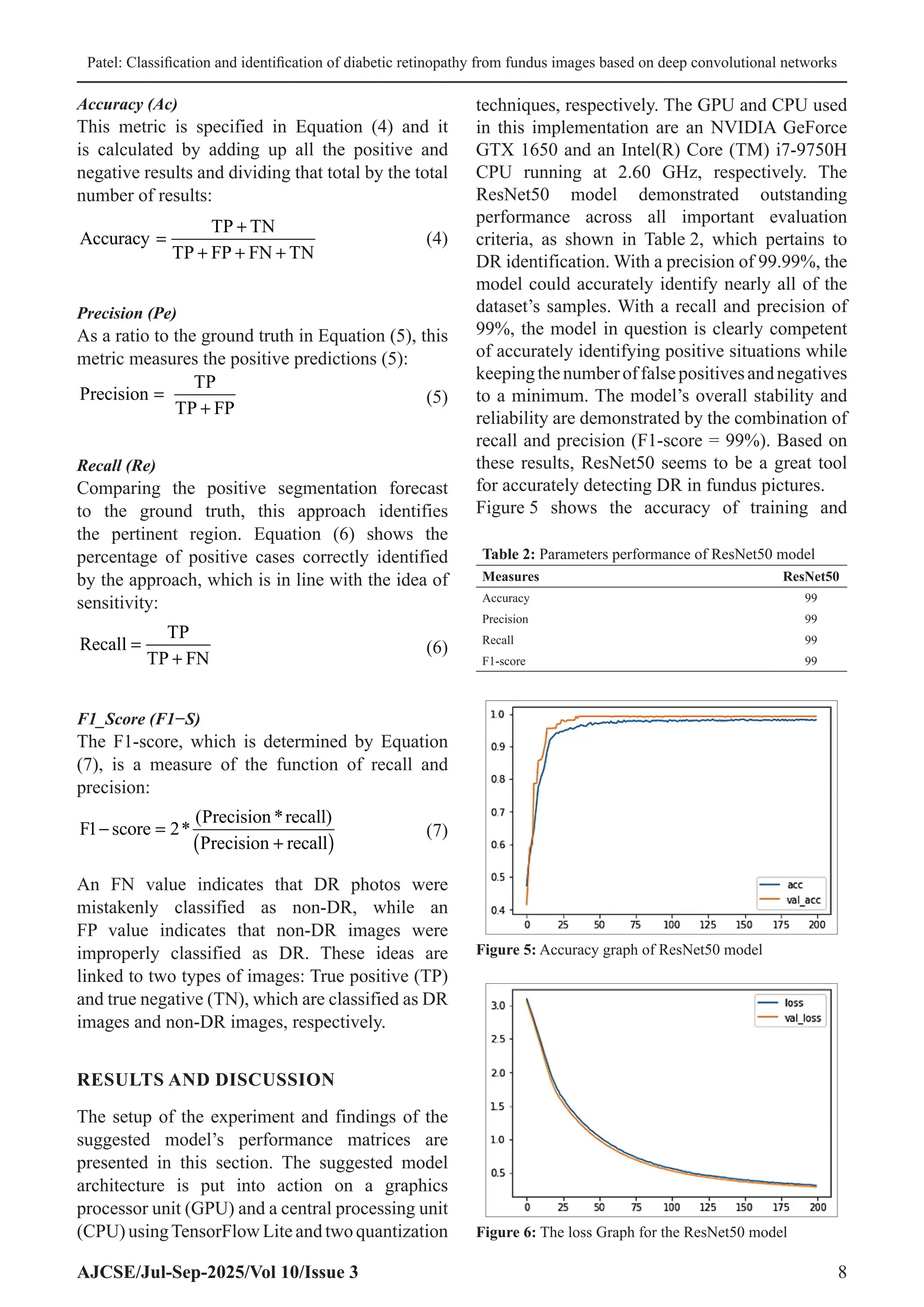 Patel: Classification and identification of diabetic retinopathy from fundus images based on deep convolutional networks
AJCSE/Jul-Sep-2025/Vol 10/Issue 3 8
Accuracy (Ac)
This metric is specified in Equation (4) and it
is calculated by adding up all the positive and
negative results and dividing that total by the total
number of results:
Accuracy
TP TN
TP FP FN TN
=
+
+ + +
(4)
Precision (Pe)
As a ratio to the ground truth in Equation (5), this
metric measures the positive predictions (5):
Precision
TP
TP FP
=
+
(5)
Recall (Re)
Comparing the positive segmentation forecast
to the ground truth, this approach identifies
the pertinent region. Equation (6) shows the
percentage of positive cases correctly identified
by the approach, which is in line with the idea of
sensitivity:
Recall
TP
TP FN
=
+
(6)
F1_Score (F1−S)
The F1-score, which is determined by Equation
(7), is a measure of the function of recall and
precision:
F score
Precision recall)
Precision recall
1 2
− =
+
( )
*
( *
(7)
An FN value indicates that DR photos were
mistakenly classified as non-DR, while an
FP value indicates that non-DR images were
improperly classified as DR. These ideas are
linked to two types of images: True positive (TP)
and true negative (TN), which are classified as DR
images and non-DR images, respectively.
RESULTS AND DISCUSSION
The setup of the experiment and findings of the
suggested model’s performance matrices are
presented in this section. The suggested model
architecture is put into action on a graphics
processor unit (GPU) and a central processing unit
(CPU) usingTensorFlow Lite and two quantization
techniques, respectively. The GPU and CPU used
in this implementation are an NVIDIA GeForce
GTX 1650 and an Intel(R) Core (TM) i7-9750H
CPU running at 2.60 GHz, respectively. The
ResNet50 model demonstrated outstanding
performance across all important evaluation
criteria, as shown in Table 2, which pertains to
DR identification. With a precision of 99.99%, the
model could accurately identify nearly all of the
dataset’s samples. With a recall and precision of
99%, the model in question is clearly competent
of accurately identifying positive situations while
keepingthenumberoffalsepositivesandnegatives
to a minimum. The model’s overall stability and
reliability are demonstrated by the combination of
recall and precision (F1-score = 99%). Based on
these results, ResNet50 seems to be a great tool
for accurately detecting DR in fundus pictures.
Figure 5 shows the accuracy of training and
Table 2: Parameters performance of ResNet50 model
Measures ResNet50
Accuracy 99
Precision 99
Recall 99
F1‑score 99
Figure 5: Accuracy graph of ResNet50 model
Figure 6: The loss Graph for the ResNet50 model
 