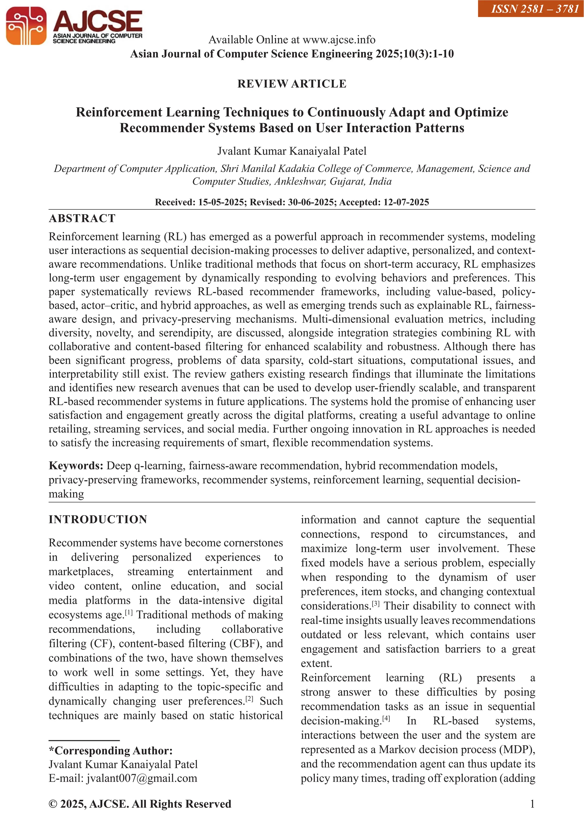© 2025, AJCSE. All Rights Reserved 1 REVIEW ARTICLE Reinforcement Learning Techniques to Continuously Adapt and Optimize Recommender Systems Based on User Interaction Patterns Jvalant Kumar Kanaiyalal Patel Department of Computer Application, Shri Manilal Kadakia College of Commerce, Management, Science and Computer Studies, Ankleshwar, Gujarat, India Received: 15-05-2025; Revised: 30-06-2025; Accepted: 12-07-2025 ABSTRACT Reinforcement learning (RL) has emerged as a powerful approach in recommender systems, modeling user interactions as sequential decision-making processes to deliver adaptive, personalized, and context- aware recommendations. Unlike traditional methods that focus on short-term accuracy, RL emphasizes long-term user engagement by dynamically responding to evolving behaviors and preferences. This paper systematically reviews RL-based recommender frameworks, including value-based, policy- based, actor–critic, and hybrid approaches, as well as emerging trends such as explainable RL, fairness- aware design, and privacy-preserving mechanisms. Multi-dimensional evaluation metrics, including diversity, novelty, and serendipity, are discussed, alongside integration strategies combining RL with collaborative and content-based filtering for enhanced scalability and robustness. Although there has been significant progress, problems of data sparsity, cold-start situations, computational issues, and interpretability still exist. The review gathers existing research findings that illuminate the limitations and identifies new research avenues that can be used to develop user-friendly scalable, and transparent RL-based recommender systems in future applications. The systems hold the promise of enhancing user satisfaction and engagement greatly across the digital platforms, creating a useful advantage to online retailing, streaming services, and social media. Further ongoing innovation in RL approaches is needed to satisfy the increasing requirements of smart, flexible recommendation systems. Keywords: Deep q-learning, fairness-aware recommendation, hybrid recommendation models, privacy-preserving frameworks, recommender systems, reinforcement learning, sequential decision- making INTRODUCTION Recommender systems have become cornerstones in delivering personalized experiences to marketplaces, streaming entertainment and video content, online education, and social media platforms in the data-intensive digital ecosystems age.[1] Traditional methods of making recommendations, including collaborative filtering (CF), content-based filtering (CBF), and combinations of the two, have shown themselves to work well in some settings. Yet, they have difficulties in adapting to the topic-specific and dynamically changing user preferences.[2] Such techniques are mainly based on static historical *Corresponding Author: Jvalant Kumar Kanaiyalal Patel E-mail: jvalant007@gmail.com information and cannot capture the sequential connections, respond to circumstances, and maximize long-term user involvement. These fixed models have a serious problem, especially when responding to the dynamism of user preferences, item stocks, and changing contextual considerations.[3] Their disability to connect with real-time insights usually leaves recommendations outdated or less relevant, which contains user engagement and satisfaction barriers to a great extent. Reinforcement learning (RL) presents a strong answer to these difficulties by posing recommendation tasks as an issue in sequential decision-making.[4] In RL-based systems, interactions between the user and the system are represented as a Markov decision process (MDP), and the recommendation agent can thus update its policy many times, trading off exploration (adding Available Online at www.ajcse.info Asian Journal of Computer Science Engineering 2025;10(3):1-10 ISSN 2581 – 3781 