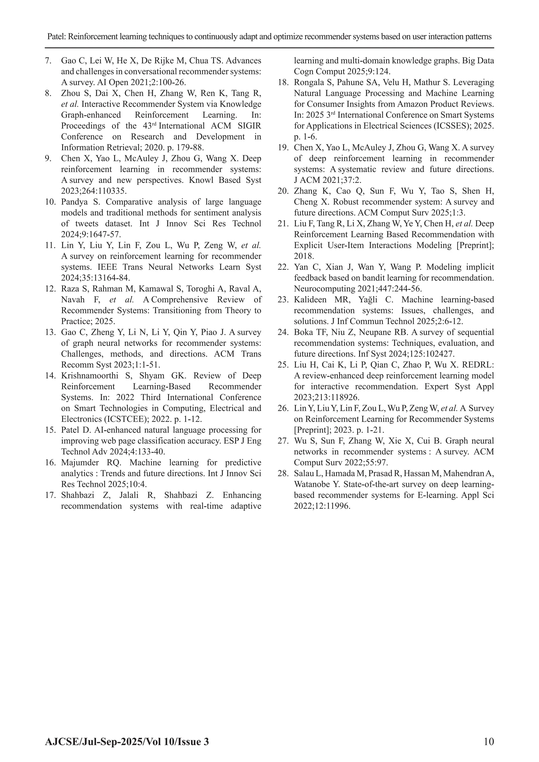 Patel: Reinforcement learning techniques to continuously adapt and optimize recommender systems based on user interaction patterns AJCSE/Jul-Sep-2025/Vol 10/Issue 3 10 7. Gao C, Lei W, He X, De Rijke M, Chua TS. Advances and challenges in conversational recommender systems: A survey. AI Open 2021;2:100-26. 8. Zhou S, Dai X, Chen H, Zhang W, Ren K, Tang R, et al. Interactive Recommender System via Knowledge Graph-enhanced Reinforcement Learning. In: Proceedings of the 43rd International ACM SIGIR Conference on Research and Development in Information Retrieval; 2020. p. 179-88. 9. Chen X, Yao L, McAuley J, Zhou G, Wang X. Deep reinforcement learning in recommender systems: A survey and new perspectives. Knowl Based Syst 2023;264:110335. 10. Pandya S. Comparative analysis of large language models and traditional methods for sentiment analysis of tweets dataset. Int J Innov Sci Res Technol 2024;9:1647-57. 11. Lin Y, Liu Y, Lin F, Zou L, Wu P, Zeng W, et al. A survey on reinforcement learning for recommender systems. IEEE Trans Neural Networks Learn Syst 2024;35:13164-84. 12. Raza S, Rahman M, Kamawal S, Toroghi A, Raval A, Navah F, et al. A Comprehensive Review of Recommender Systems: Transitioning from Theory to Practice; 2025. 13. Gao C, Zheng Y, Li N, Li Y, Qin Y, Piao J. A survey of graph neural networks for recommender systems: Challenges, methods, and directions. ACM Trans Recomm Syst 2023;1:1-51. 14. Krishnamoorthi S, Shyam GK. Review of Deep Reinforcement Learning-Based Recommender Systems. In: 2022 Third International Conference on Smart Technologies in Computing, Electrical and Electronics (ICSTCEE); 2022. p. 1-12. 15. Patel D. AI-enhanced natural language processing for improving web page classification accuracy. ESP J Eng Technol Adv 2024;4:133-40. 16. Majumder RQ. Machine learning for predictive analytics : Trends and future directions. Int J Innov Sci Res Technol 2025;10:4. 17. Shahbazi Z, Jalali R, Shahbazi Z. Enhancing recommendation systems with real-time adaptive learning and multi-domain knowledge graphs. Big Data Cogn Comput 2025;9:124. 18. Rongala S, Pahune SA, Velu H, Mathur S. Leveraging Natural Language Processing and Machine Learning for Consumer Insights from Amazon Product Reviews. In: 2025 3rd International Conference on Smart Systems for Applications in Electrical Sciences (ICSSES); 2025. p. 1-6. 19. Chen X, Yao L, McAuley J, Zhou G, Wang X. A survey of deep reinforcement learning in recommender systems: A systematic review and future directions. J ACM 2021;37:2. 20. Zhang K, Cao Q, Sun F, Wu Y, Tao S, Shen H, Cheng X. Robust recommender system: A survey and future directions. ACM Comput Surv 2025;1:3. 21. Liu F, Tang R, Li X, Zhang W, Ye Y, Chen H, et al. Deep Reinforcement Learning Based Recommendation with Explicit User-Item Interactions Modeling [Preprint]; 2018. 22. Yan C, Xian J, Wan Y, Wang P. Modeling implicit feedback based on bandit learning for recommendation. Neurocomputing 2021;447:244-56. 23. Kalideen MR, Yağli C. Machine learning-based recommendation systems: Issues, challenges, and solutions. J Inf Commun Technol 2025;2:6-12. 24. Boka TF, Niu Z, Neupane RB. A survey of sequential recommendation systems: Techniques, evaluation, and future directions. Inf Syst 2024;125:102427. 25. Liu H, Cai K, Li P, Qian C, Zhao P, Wu X. REDRL: A review-enhanced deep reinforcement learning model for interactive recommendation. Expert Syst Appl 2023;213:118926. 26. LinY, LiuY, Lin F, Zou L, Wu P, Zeng W, et al. A Survey on Reinforcement Learning for Recommender Systems [Preprint]; 2023. p. 1-21. 27. Wu S, Sun F, Zhang W, Xie X, Cui B. Graph neural networks in recommender systems : A survey. ACM Comput Surv 2022;55:97. 28. Salau L, Hamada M, Prasad R, Hassan M, MahendranA, Watanobe Y. State-of-the-art survey on deep learning- based recommender systems for E-learning. Appl Sci 2022;12:11996. 