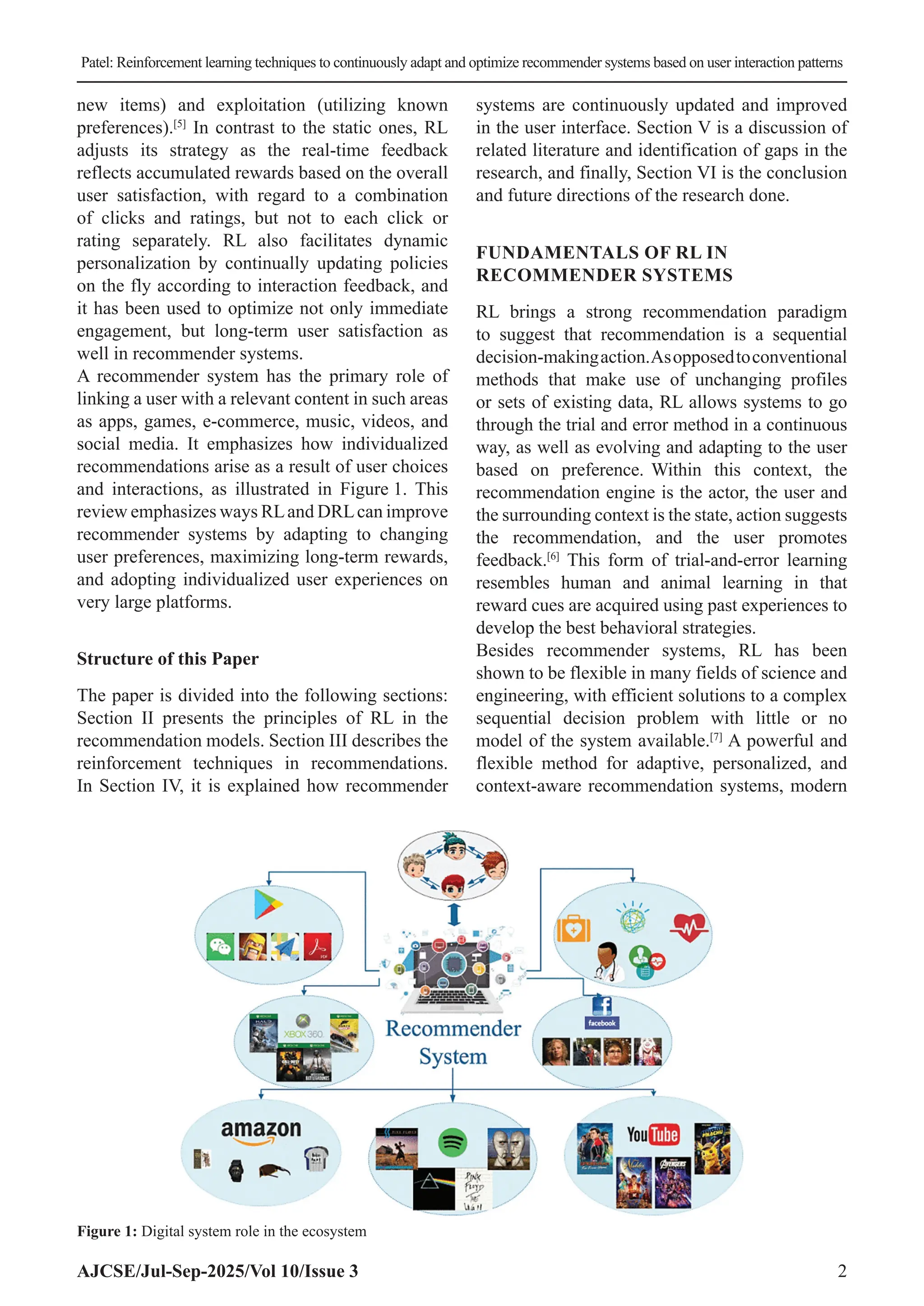 Patel: Reinforcement learning techniques to continuously adapt and optimize recommender systems based on user interaction patterns AJCSE/Jul-Sep-2025/Vol 10/Issue 3 2 new items) and exploitation (utilizing known preferences).[5] In contrast to the static ones, RL adjusts its strategy as the real-time feedback reflects accumulated rewards based on the overall user satisfaction, with regard to a combination of clicks and ratings, but not to each click or rating separately. RL also facilitates dynamic personalization by continually updating policies on the fly according to interaction feedback, and it has been used to optimize not only immediate engagement, but long-term user satisfaction as well in recommender systems. A recommender system has the primary role of linking a user with a relevant content in such areas as apps, games, e-commerce, music, videos, and social media. It emphasizes how individualized recommendations arise as a result of user choices and interactions, as illustrated in Figure 1. This review emphasizes ways RLand DRLcan improve recommender systems by adapting to changing user preferences, maximizing long-term rewards, and adopting individualized user experiences on very large platforms. Structure of this Paper The paper is divided into the following sections: Section II presents the principles of RL in the recommendation models. Section III describes the reinforcement techniques in recommendations. In Section IV, it is explained how recommender systems are continuously updated and improved in the user interface. Section V is a discussion of related literature and identification of gaps in the research, and finally, Section VI is the conclusion and future directions of the research done. FUNDAMENTALS OF RL IN RECOMMENDER SYSTEMS RL brings a strong recommendation paradigm to suggest that recommendation is a sequential decision-makingaction.Asopposedtoconventional methods that make use of unchanging profiles or sets of existing data, RL allows systems to go through the trial and error method in a continuous way, as well as evolving and adapting to the user based on preference. Within this context, the recommendation engine is the actor, the user and the surrounding context is the state, action suggests the recommendation, and the user promotes feedback.[6] This form of trial-and-error learning resembles human and animal learning in that reward cues are acquired using past experiences to develop the best behavioral strategies. Besides recommender systems, RL has been shown to be flexible in many fields of science and engineering, with efficient solutions to a complex sequential decision problem with little or no model of the system available.[7] A powerful and flexible method for adaptive, personalized, and context-aware recommendation systems, modern Figure 1: Digital system role in the ecosystem 