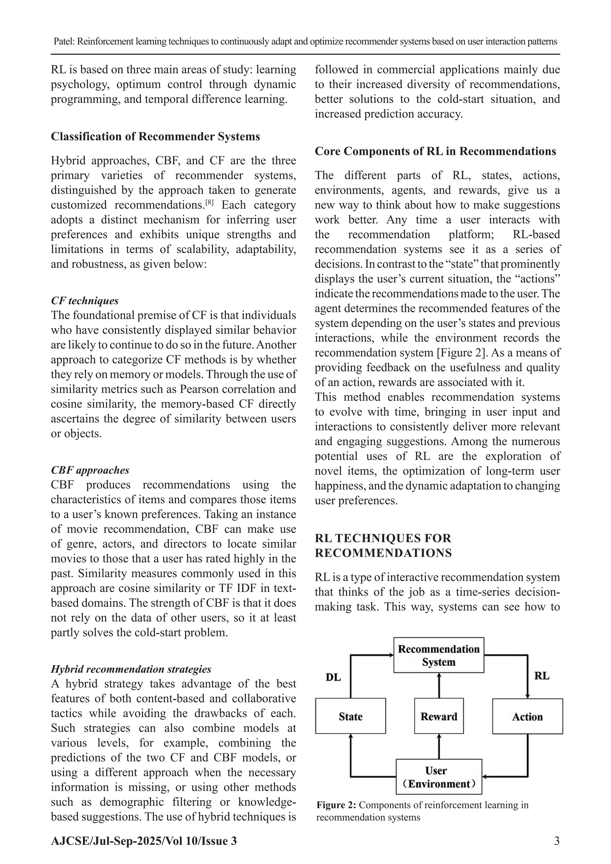 Patel: Reinforcement learning techniques to continuously adapt and optimize recommender systems based on user interaction patterns AJCSE/Jul-Sep-2025/Vol 10/Issue 3 3 RL is based on three main areas of study: learning psychology, optimum control through dynamic programming, and temporal difference learning. Classification of Recommender Systems Hybrid approaches, CBF, and CF are the three primary varieties of recommender systems, distinguished by the approach taken to generate customized recommendations.[8] Each category adopts a distinct mechanism for inferring user preferences and exhibits unique strengths and limitations in terms of scalability, adaptability, and robustness, as given below: CF techniques The foundational premise of CF is that individuals who have consistently displayed similar behavior are likely to continue to do so in the future.Another approach to categorize CF methods is by whether they rely on memory or models. Through the use of similarity metrics such as Pearson correlation and cosine similarity, the memory-based CF directly ascertains the degree of similarity between users or objects. CBF approaches CBF produces recommendations using the characteristics of items and compares those items to a user’s known preferences. Taking an instance of movie recommendation, CBF can make use of genre, actors, and directors to locate similar movies to those that a user has rated highly in the past. Similarity measures commonly used in this approach are cosine similarity or TF IDF in text- based domains. The strength of CBF is that it does not rely on the data of other users, so it at least partly solves the cold-start problem. Hybrid recommendation strategies A hybrid strategy takes advantage of the best features of both content-based and collaborative tactics while avoiding the drawbacks of each. Such strategies can also combine models at various levels, for example, combining the predictions of the two CF and CBF models, or using a different approach when the necessary information is missing, or using other methods such as demographic filtering or knowledge- based suggestions. The use of hybrid techniques is followed in commercial applications mainly due to their increased diversity of recommendations, better solutions to the cold-start situation, and increased prediction accuracy. Core Components of RL in Recommendations The different parts of RL, states, actions, environments, agents, and rewards, give us a new way to think about how to make suggestions work better. Any time a user interacts with the recommendation platform; RL-based recommendation systems see it as a series of decisions.Incontrasttothe“state”thatprominently displays the user’s current situation, the “actions” indicatetherecommendationsmadetotheuser.The agent determines the recommended features of the system depending on the user’s states and previous interactions, while the environment records the recommendation system [Figure 2]. As a means of providing feedback on the usefulness and quality of an action, rewards are associated with it. This method enables recommendation systems to evolve with time, bringing in user input and interactions to consistently deliver more relevant and engaging suggestions. Among the numerous potential uses of RL are the exploration of novel items, the optimization of long-term user happiness, and the dynamic adaptation to changing user preferences. RL TECHNIQUES FOR RECOMMENDATIONS RLis a type of interactive recommendation system that thinks of the job as a time-series decision- making task. This way, systems can see how to Figure 2: Components of reinforcement learning in recommendation systems 
