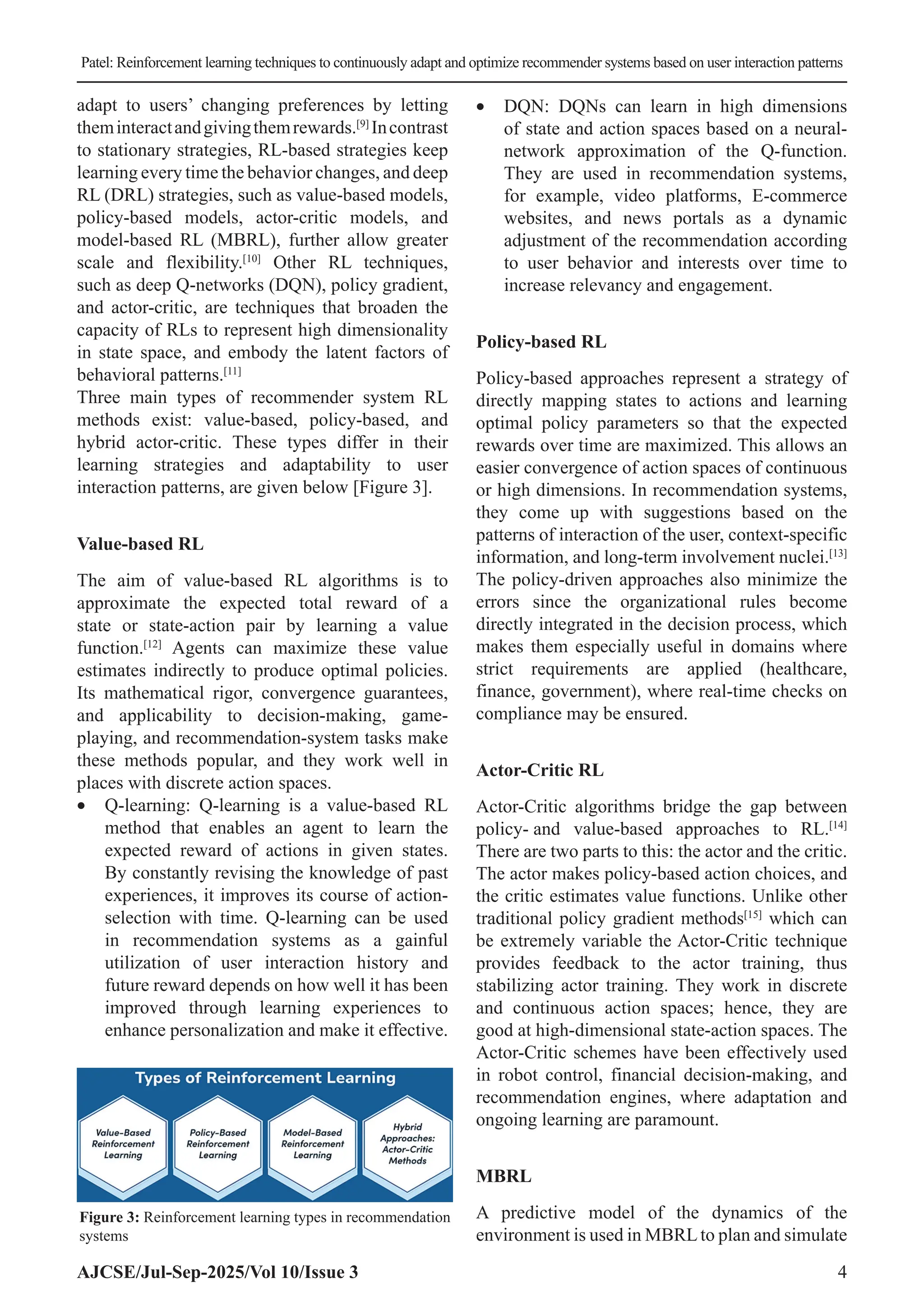 Patel: Reinforcement learning techniques to continuously adapt and optimize recommender systems based on user interaction patterns AJCSE/Jul-Sep-2025/Vol 10/Issue 3 4 adapt to users’ changing preferences by letting theminteractandgivingthemrewards.[9] Incontrast to stationary strategies, RL-based strategies keep learning every time the behavior changes, and deep RL (DRL) strategies, such as value-based models, policy-based models, actor-critic models, and model-based RL (MBRL), further allow greater scale and flexibility.[10] Other RL techniques, such as deep Q-networks (DQN), policy gradient, and actor-critic, are techniques that broaden the capacity of RLs to represent high dimensionality in state space, and embody the latent factors of behavioral patterns.[11] Three main types of recommender system RL methods exist: value-based, policy-based, and hybrid actor-critic. These types differ in their learning strategies and adaptability to user interaction patterns, are given below [Figure 3]. Value-based RL The aim of value-based RL algorithms is to approximate the expected total reward of a state or state-action pair by learning a value function.[12] Agents can maximize these value estimates indirectly to produce optimal policies. Its mathematical rigor, convergence guarantees, and applicability to decision-making, game- playing, and recommendation-system tasks make these methods popular, and they work well in places with discrete action spaces. • Q-learning: Q-learning is a value-based RL method that enables an agent to learn the expected reward of actions in given states. By constantly revising the knowledge of past experiences, it improves its course of action- selection with time. Q-learning can be used in recommendation systems as a gainful utilization of user interaction history and future reward depends on how well it has been improved through learning experiences to enhance personalization and make it effective. • DQN: DQNs can learn in high dimensions of state and action spaces based on a neural- network approximation of the Q-function. They are used in recommendation systems, for example, video platforms, E-commerce websites, and news portals as a dynamic adjustment of the recommendation according to user behavior and interests over time to increase relevancy and engagement. Policy-based RL Policy-based approaches represent a strategy of directly mapping states to actions and learning optimal policy parameters so that the expected rewards over time are maximized. This allows an easier convergence of action spaces of continuous or high dimensions. In recommendation systems, they come up with suggestions based on the patterns of interaction of the user, context-specific information, and long-term involvement nuclei.[13] The policy-driven approaches also minimize the errors since the organizational rules become directly integrated in the decision process, which makes them especially useful in domains where strict requirements are applied (healthcare, finance, government), where real-time checks on compliance may be ensured. Actor-Critic RL Actor-Critic algorithms bridge the gap between policy- and value-based approaches to RL.[14] There are two parts to this: the actor and the critic. The actor makes policy-based action choices, and the critic estimates value functions. Unlike other traditional policy gradient methods[15] which can be extremely variable the Actor-Critic technique provides feedback to the actor training, thus stabilizing actor training. They work in discrete and continuous action spaces; hence, they are good at high-dimensional state-action spaces. The Actor-Critic schemes have been effectively used in robot control, financial decision-making, and recommendation engines, where adaptation and ongoing learning are paramount. MBRL A predictive model of the dynamics of the environment is used in MBRLto plan and simulate Figure 3: Reinforcement learning types in recommendation systems 