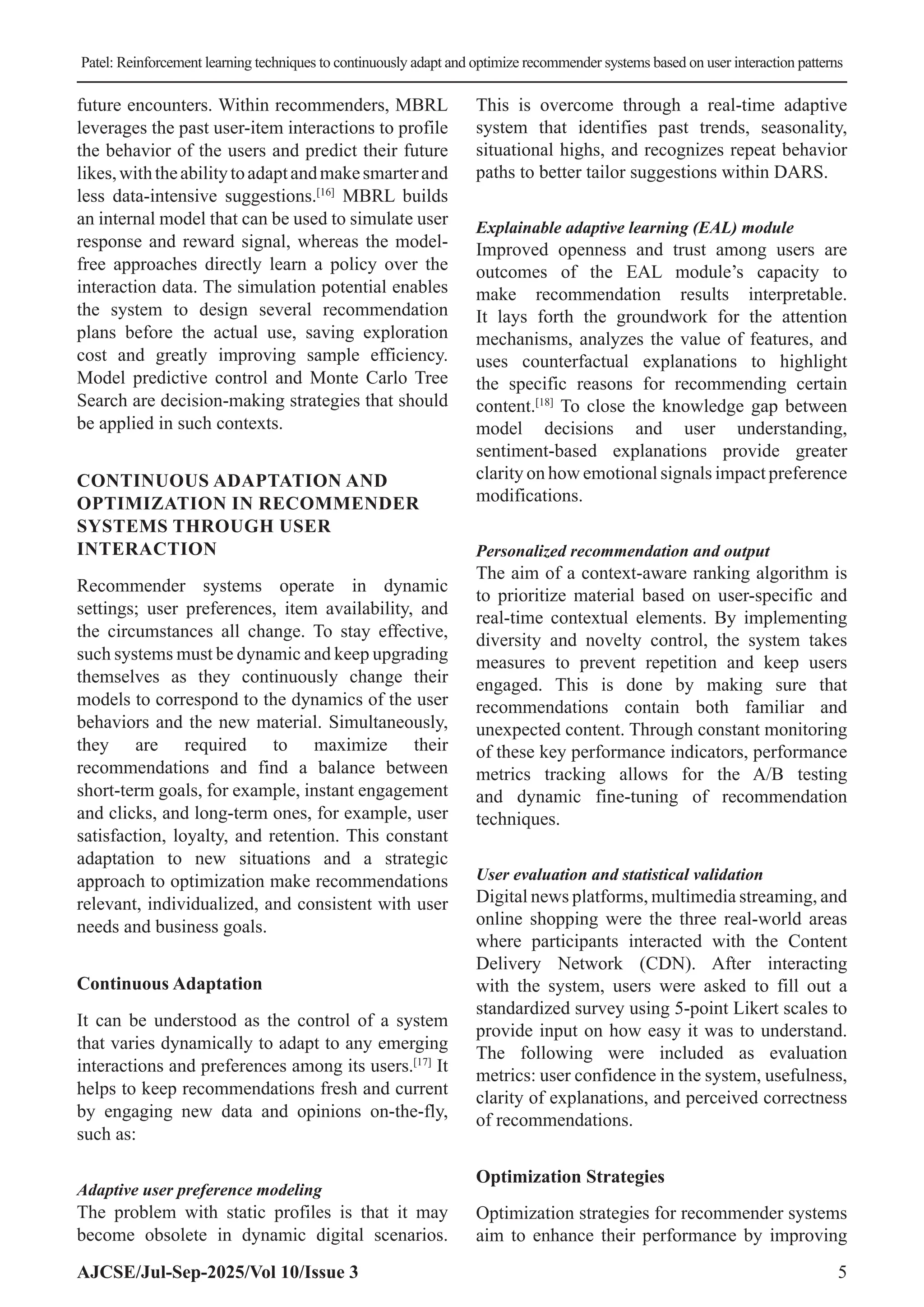 Patel: Reinforcement learning techniques to continuously adapt and optimize recommender systems based on user interaction patterns AJCSE/Jul-Sep-2025/Vol 10/Issue 3 5 future encounters. Within recommenders, MBRL leverages the past user-item interactions to profile the behavior of the users and predict their future likes,withtheabilitytoadaptandmakesmarterand less data-intensive suggestions.[16] MBRL builds an internal model that can be used to simulate user response and reward signal, whereas the model- free approaches directly learn a policy over the interaction data. The simulation potential enables the system to design several recommendation plans before the actual use, saving exploration cost and greatly improving sample efficiency. Model predictive control and Monte Carlo Tree Search are decision-making strategies that should be applied in such contexts. CONTINUOUS ADAPTATION AND OPTIMIZATION IN RECOMMENDER SYSTEMS THROUGH USER INTERACTION Recommender systems operate in dynamic settings; user preferences, item availability, and the circumstances all change. To stay effective, such systems must be dynamic and keep upgrading themselves as they continuously change their models to correspond to the dynamics of the user behaviors and the new material. Simultaneously, they are required to maximize their recommendations and find a balance between short-term goals, for example, instant engagement and clicks, and long-term ones, for example, user satisfaction, loyalty, and retention. This constant adaptation to new situations and a strategic approach to optimization make recommendations relevant, individualized, and consistent with user needs and business goals. Continuous Adaptation It can be understood as the control of a system that varies dynamically to adapt to any emerging interactions and preferences among its users.[17] It helps to keep recommendations fresh and current by engaging new data and opinions on-the-fly, such as: Adaptive user preference modeling The problem with static profiles is that it may become obsolete in dynamic digital scenarios. This is overcome through a real-time adaptive system that identifies past trends, seasonality, situational highs, and recognizes repeat behavior paths to better tailor suggestions within DARS. Explainable adaptive learning (EAL) module Improved openness and trust among users are outcomes of the EAL module’s capacity to make recommendation results interpretable. It lays forth the groundwork for the attention mechanisms, analyzes the value of features, and uses counterfactual explanations to highlight the specific reasons for recommending certain content.[18] To close the knowledge gap between model decisions and user understanding, sentiment-based explanations provide greater clarity on how emotional signals impact preference modifications. Personalized recommendation and output The aim of a context-aware ranking algorithm is to prioritize material based on user-specific and real-time contextual elements. By implementing diversity and novelty control, the system takes measures to prevent repetition and keep users engaged. This is done by making sure that recommendations contain both familiar and unexpected content. Through constant monitoring of these key performance indicators, performance metrics tracking allows for the A/B testing and dynamic fine-tuning of recommendation techniques. User evaluation and statistical validation Digital news platforms, multimedia streaming, and online shopping were the three real-world areas where participants interacted with the Content Delivery Network (CDN). After interacting with the system, users were asked to fill out a standardized survey using 5-point Likert scales to provide input on how easy it was to understand. The following were included as evaluation metrics: user confidence in the system, usefulness, clarity of explanations, and perceived correctness of recommendations. Optimization Strategies Optimization strategies for recommender systems aim to enhance their performance by improving 