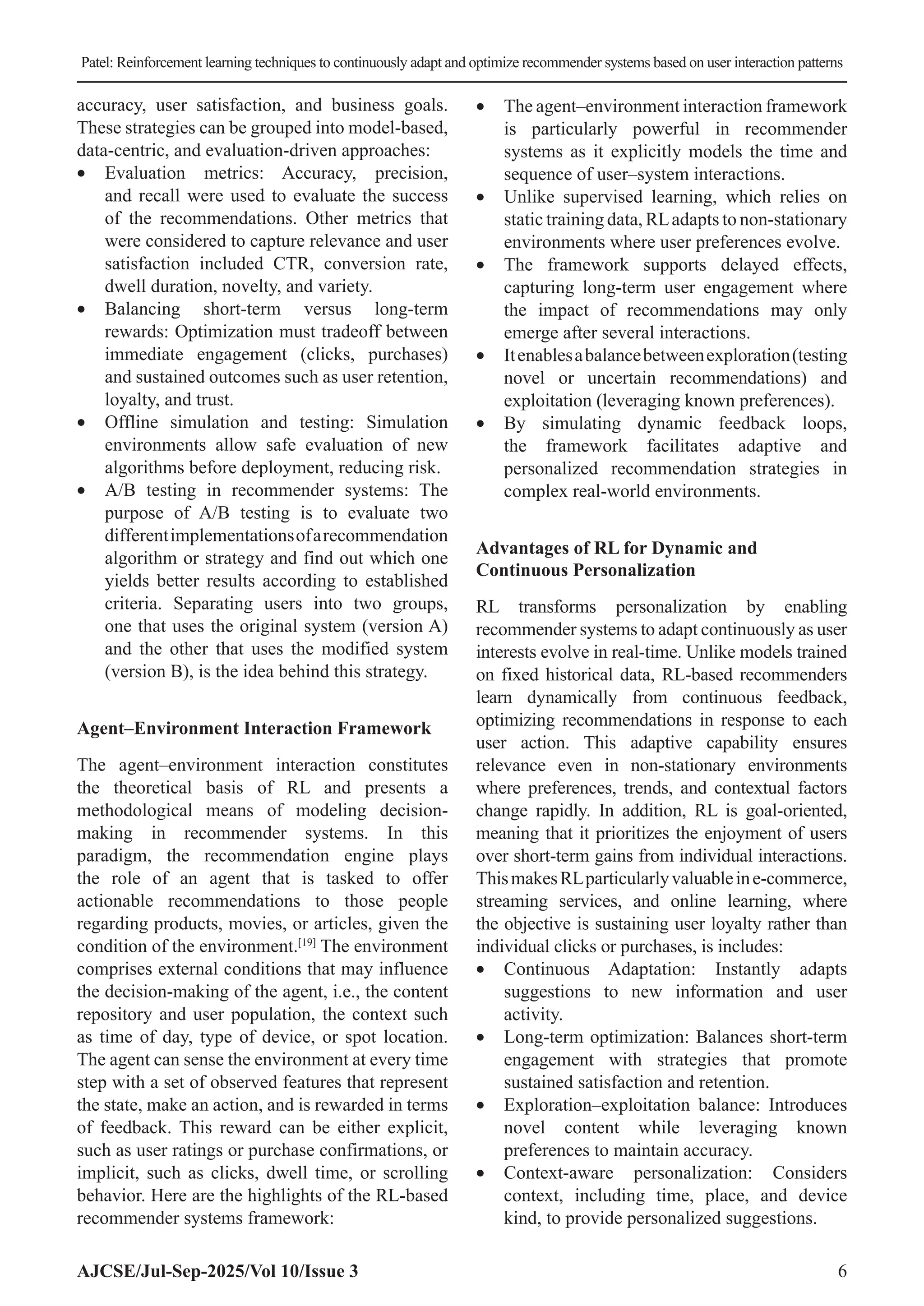 Patel: Reinforcement learning techniques to continuously adapt and optimize recommender systems based on user interaction patterns AJCSE/Jul-Sep-2025/Vol 10/Issue 3 6 accuracy, user satisfaction, and business goals. These strategies can be grouped into model-based, data-centric, and evaluation-driven approaches: • Evaluation metrics: Accuracy, precision, and recall were used to evaluate the success of the recommendations. Other metrics that were considered to capture relevance and user satisfaction included CTR, conversion rate, dwell duration, novelty, and variety. • Balancing short-term versus long-term rewards: Optimization must tradeoff between immediate engagement (clicks, purchases) and sustained outcomes such as user retention, loyalty, and trust. • Offline simulation and testing: Simulation environments allow safe evaluation of new algorithms before deployment, reducing risk. • A/B testing in recommender systems: The purpose of A/B testing is to evaluate two differentimplementationsofarecommendation algorithm or strategy and find out which one yields better results according to established criteria. Separating users into two groups, one that uses the original system (version A) and the other that uses the modified system (version B), is the idea behind this strategy. Agent–Environment Interaction Framework The agent–environment interaction constitutes the theoretical basis of RL and presents a methodological means of modeling decision- making in recommender systems. In this paradigm, the recommendation engine plays the role of an agent that is tasked to offer actionable recommendations to those people regarding products, movies, or articles, given the condition of the environment.[19] The environment comprises external conditions that may influence the decision-making of the agent, i.e., the content repository and user population, the context such as time of day, type of device, or spot location. The agent can sense the environment at every time step with a set of observed features that represent the state, make an action, and is rewarded in terms of feedback. This reward can be either explicit, such as user ratings or purchase confirmations, or implicit, such as clicks, dwell time, or scrolling behavior. Here are the highlights of the RL-based recommender systems framework: • The agent–environment interaction framework is particularly powerful in recommender systems as it explicitly models the time and sequence of user–system interactions. • Unlike supervised learning, which relies on static training data, RLadapts to non-stationary environments where user preferences evolve. • The framework supports delayed effects, capturing long-term user engagement where the impact of recommendations may only emerge after several interactions. • Itenablesabalancebetweenexploration(testing novel or uncertain recommendations) and exploitation (leveraging known preferences). • By simulating dynamic feedback loops, the framework facilitates adaptive and personalized recommendation strategies in complex real-world environments. Advantages of RL for Dynamic and Continuous Personalization RL transforms personalization by enabling recommender systems to adapt continuously as user interests evolve in real-time. Unlike models trained on fixed historical data, RL-based recommenders learn dynamically from continuous feedback, optimizing recommendations in response to each user action. This adaptive capability ensures relevance even in non-stationary environments where preferences, trends, and contextual factors change rapidly. In addition, RL is goal-oriented, meaning that it prioritizes the enjoyment of users over short-term gains from individual interactions. ThismakesRLparticularlyvaluableine-commerce, streaming services, and online learning, where the objective is sustaining user loyalty rather than individual clicks or purchases, is includes: • Continuous Adaptation: Instantly adapts suggestions to new information and user activity. • Long-term optimization: Balances short-term engagement with strategies that promote sustained satisfaction and retention. • Exploration–exploitation balance: Introduces novel content while leveraging known preferences to maintain accuracy. • Context-aware personalization: Considers context, including time, place, and device kind, to provide personalized suggestions. 