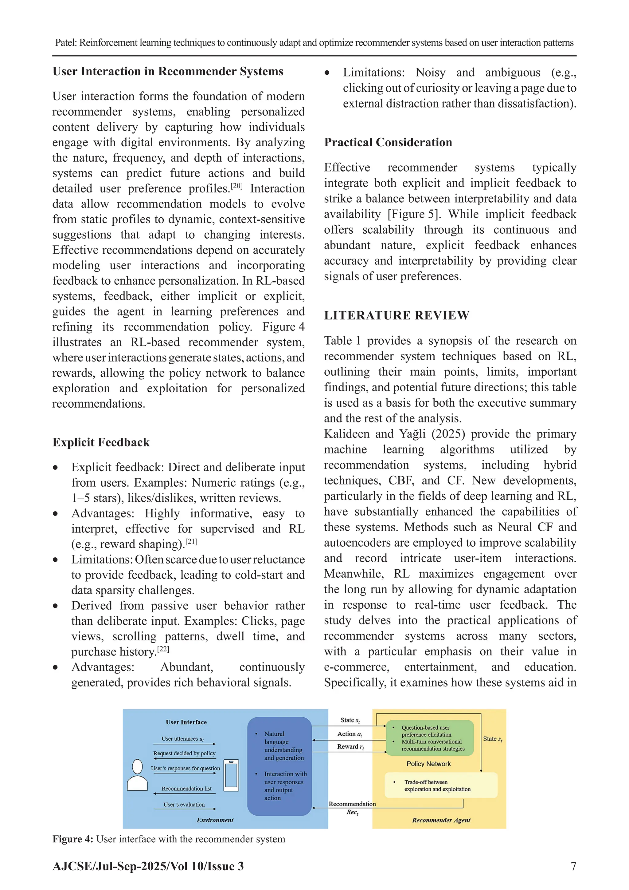 Patel: Reinforcement learning techniques to continuously adapt and optimize recommender systems based on user interaction patterns AJCSE/Jul-Sep-2025/Vol 10/Issue 3 7 User Interaction in Recommender Systems User interaction forms the foundation of modern recommender systems, enabling personalized content delivery by capturing how individuals engage with digital environments. By analyzing the nature, frequency, and depth of interactions, systems can predict future actions and build detailed user preference profiles.[20] Interaction data allow recommendation models to evolve from static profiles to dynamic, context-sensitive suggestions that adapt to changing interests. Effective recommendations depend on accurately modeling user interactions and incorporating feedback to enhance personalization. In RL-based systems, feedback, either implicit or explicit, guides the agent in learning preferences and refining its recommendation policy. Figure 4 illustrates an RL-based recommender system, whereuserinteractionsgeneratestates,actions,and rewards, allowing the policy network to balance exploration and exploitation for personalized recommendations. Explicit Feedback • Explicit feedback: Direct and deliberate input from users. Examples: Numeric ratings (e.g., 1–5 stars), likes/dislikes, written reviews. • Advantages: Highly informative, easy to interpret, effective for supervised and RL (e.g., reward shaping).[21] • Limitations:Oftenscarceduetouserreluctance to provide feedback, leading to cold-start and data sparsity challenges. • Derived from passive user behavior rather than deliberate input. Examples: Clicks, page views, scrolling patterns, dwell time, and purchase history.[22] • Advantages: Abundant, continuously generated, provides rich behavioral signals. • Limitations: Noisy and ambiguous (e.g., clicking out of curiosity or leaving a page due to external distraction rather than dissatisfaction). Practical Consideration Effective recommender systems typically integrate both explicit and implicit feedback to strike a balance between interpretability and data availability [Figure 5]. While implicit feedback offers scalability through its continuous and abundant nature, explicit feedback enhances accuracy and interpretability by providing clear signals of user preferences. LITERATURE REVIEW Table 1 provides a synopsis of the research on recommender system techniques based on RL, outlining their main points, limits, important findings, and potential future directions; this table is used as a basis for both the executive summary and the rest of the analysis. Kalideen and Yağli (2025) provide the primary machine learning algorithms utilized by recommendation systems, including hybrid techniques, CBF, and CF. New developments, particularly in the fields of deep learning and RL, have substantially enhanced the capabilities of these systems. Methods such as Neural CF and autoencoders are employed to improve scalability and record intricate user-item interactions. Meanwhile, RL maximizes engagement over the long run by allowing for dynamic adaptation in response to real-time user feedback. The study delves into the practical applications of recommender systems across many sectors, with a particular emphasis on their value in e-commerce, entertainment, and education. Specifically, it examines how these systems aid in Figure 4: User interface with the recommender system 