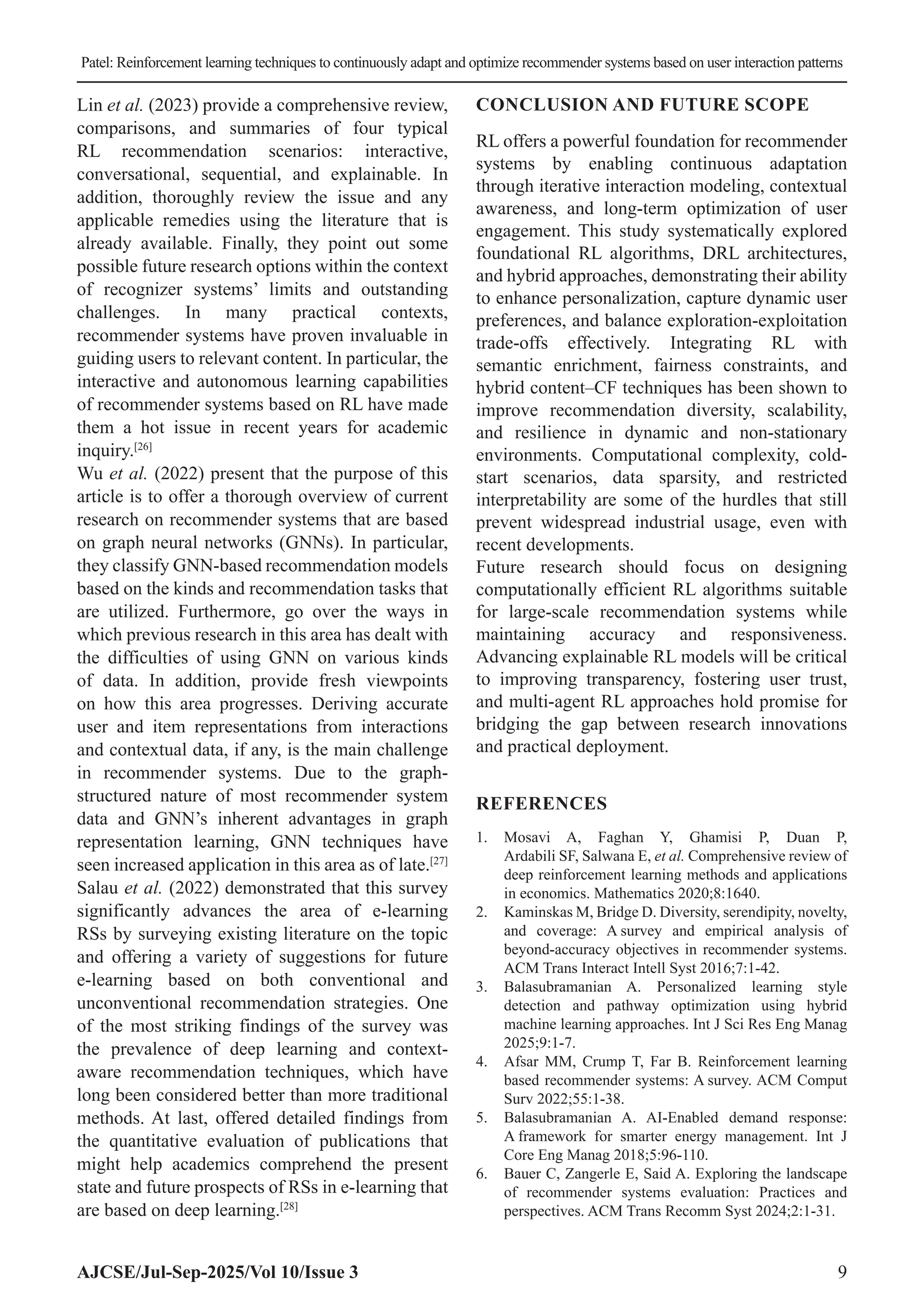 Patel: Reinforcement learning techniques to continuously adapt and optimize recommender systems based on user interaction patterns AJCSE/Jul-Sep-2025/Vol 10/Issue 3 9 Lin et al. (2023) provide a comprehensive review, comparisons, and summaries of four typical RL recommendation scenarios: interactive, conversational, sequential, and explainable. In addition, thoroughly review the issue and any applicable remedies using the literature that is already available. Finally, they point out some possible future research options within the context of recognizer systems’ limits and outstanding challenges. In many practical contexts, recommender systems have proven invaluable in guiding users to relevant content. In particular, the interactive and autonomous learning capabilities of recommender systems based on RL have made them a hot issue in recent years for academic inquiry.[26] Wu et al. (2022) present that the purpose of this article is to offer a thorough overview of current research on recommender systems that are based on graph neural networks (GNNs). In particular, they classify GNN-based recommendation models based on the kinds and recommendation tasks that are utilized. Furthermore, go over the ways in which previous research in this area has dealt with the difficulties of using GNN on various kinds of data. In addition, provide fresh viewpoints on how this area progresses. Deriving accurate user and item representations from interactions and contextual data, if any, is the main challenge in recommender systems. Due to the graph- structured nature of most recommender system data and GNN’s inherent advantages in graph representation learning, GNN techniques have seen increased application in this area as of late.[27] Salau et al. (2022) demonstrated that this survey significantly advances the area of e-learning RSs by surveying existing literature on the topic and offering a variety of suggestions for future e-learning based on both conventional and unconventional recommendation strategies. One of the most striking findings of the survey was the prevalence of deep learning and context- aware recommendation techniques, which have long been considered better than more traditional methods. At last, offered detailed findings from the quantitative evaluation of publications that might help academics comprehend the present state and future prospects of RSs in e-learning that are based on deep learning.[28] CONCLUSION AND FUTURE SCOPE RL offers a powerful foundation for recommender systems by enabling continuous adaptation through iterative interaction modeling, contextual awareness, and long-term optimization of user engagement. This study systematically explored foundational RL algorithms, DRL architectures, and hybrid approaches, demonstrating their ability to enhance personalization, capture dynamic user preferences, and balance exploration-exploitation trade-offs effectively. Integrating RL with semantic enrichment, fairness constraints, and hybrid content–CF techniques has been shown to improve recommendation diversity, scalability, and resilience in dynamic and non-stationary environments. Computational complexity, cold- start scenarios, data sparsity, and restricted interpretability are some of the hurdles that still prevent widespread industrial usage, even with recent developments. Future research should focus on designing computationally efficient RL algorithms suitable for large-scale recommendation systems while maintaining accuracy and responsiveness. Advancing explainable RL models will be critical to improving transparency, fostering user trust, and multi-agent RL approaches hold promise for bridging the gap between research innovations and practical deployment. REFERENCES 1. Mosavi A, Faghan Y, Ghamisi P, Duan P, Ardabili SF, Salwana E, et al. Comprehensive review of deep reinforcement learning methods and applications in economics. Mathematics 2020;8:1640. 2. Kaminskas M, Bridge D. Diversity, serendipity, novelty, and coverage: A survey and empirical analysis of beyond-accuracy objectives in recommender systems. ACM Trans Interact Intell Syst 2016;7:1-42. 3. Balasubramanian A. Personalized learning style detection and pathway optimization using hybrid machine learning approaches. Int J Sci Res Eng Manag 2025;9:1-7. 4. Afsar MM, Crump T, Far B. Reinforcement learning based recommender systems: A survey. ACM Comput Surv 2022;55:1-38. 5. Balasubramanian A. AI-Enabled demand response: A framework for smarter energy management. Int J Core Eng Manag 2018;5:96-110. 6. Bauer C, Zangerle E, Said A. Exploring the landscape of recommender systems evaluation: Practices and perspectives. ACM Trans Recomm Syst 2024;2:1-31. 
