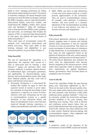 Patel: Reinforcement learning techniques to continuously adapt and optimize recommender systems based on user interaction patterns
AJCSE/Jul-Sep-2025/Vol 10/Issue 3 4
adapt to users’ changing preferences by letting
theminteractandgivingthemrewards.[9]
Incontrast
to stationary strategies, RL-based strategies keep
learning every time the behavior changes, and deep
RL (DRL) strategies, such as value-based models,
policy-based models, actor-critic models, and
model-based RL (MBRL), further allow greater
scale and flexibility.[10]
Other RL techniques,
such as deep Q-networks (DQN), policy gradient,
and actor-critic, are techniques that broaden the
capacity of RLs to represent high dimensionality
in state space, and embody the latent factors of
behavioral patterns.[11]
Three main types of recommender system RL
methods exist: value-based, policy-based, and
hybrid actor-critic. These types differ in their
learning strategies and adaptability to user
interaction patterns, are given below [Figure 3].
Value-based RL
The aim of value-based RL algorithms is to
approximate the expected total reward of a
state or state-action pair by learning a value
function.[12]
Agents can maximize these value
estimates indirectly to produce optimal policies.
Its mathematical rigor, convergence guarantees,
and applicability to decision-making, game-
playing, and recommendation-system tasks make
these methods popular, and they work well in
places with discrete action spaces.
• Q-learning: Q-learning is a value-based RL
method that enables an agent to learn the
expected reward of actions in given states.
By constantly revising the knowledge of past
experiences, it improves its course of action-
selection with time. Q-learning can be used
in recommendation systems as a gainful
utilization of user interaction history and
future reward depends on how well it has been
improved through learning experiences to
enhance personalization and make it effective.
• DQN: DQNs can learn in high dimensions
of state and action spaces based on a neural-
network approximation of the Q-function.
They are used in recommendation systems,
for example, video platforms, E-commerce
websites, and news portals as a dynamic
adjustment of the recommendation according
to user behavior and interests over time to
increase relevancy and engagement.
Policy-based RL
Policy-based approaches represent a strategy of
directly mapping states to actions and learning
optimal policy parameters so that the expected
rewards over time are maximized. This allows an
easier convergence of action spaces of continuous
or high dimensions. In recommendation systems,
they come up with suggestions based on the
patterns of interaction of the user, context-specific
information, and long-term involvement nuclei.[13]
The policy-driven approaches also minimize the
errors since the organizational rules become
directly integrated in the decision process, which
makes them especially useful in domains where
strict requirements are applied (healthcare,
finance, government), where real-time checks on
compliance may be ensured.
Actor-Critic RL
Actor-Critic algorithms bridge the gap between
policy- and value-based approaches to RL.[14]
There are two parts to this: the actor and the critic.
The actor makes policy-based action choices, and
the critic estimates value functions. Unlike other
traditional policy gradient methods[15]
which can
be extremely variable the Actor-Critic technique
provides feedback to the actor training, thus
stabilizing actor training. They work in discrete
and continuous action spaces; hence, they are
good at high-dimensional state-action spaces. The
Actor-Critic schemes have been effectively used
in robot control, financial decision-making, and
recommendation engines, where adaptation and
ongoing learning are paramount.
MBRL
A predictive model of the dynamics of the
environment is used in MBRLto plan and simulate
Figure 3: Reinforcement learning types in recommendation
systems
 