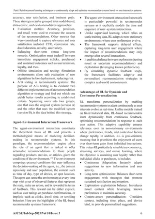 Patel: Reinforcement learning techniques to continuously adapt and optimize recommender systems based on user interaction patterns
AJCSE/Jul-Sep-2025/Vol 10/Issue 3 6
accuracy, user satisfaction, and business goals.
These strategies can be grouped into model-based,
data-centric, and evaluation-driven approaches:
• Evaluation metrics: Accuracy, precision,
and recall were used to evaluate the success
of the recommendations. Other metrics that
were considered to capture relevance and user
satisfaction included CTR, conversion rate,
dwell duration, novelty, and variety.
• Balancing short-term versus long-term
rewards: Optimization must tradeoff between
immediate engagement (clicks, purchases)
and sustained outcomes such as user retention,
loyalty, and trust.
• Offline simulation and testing: Simulation
environments allow safe evaluation of new
algorithms before deployment, reducing risk.
• A/B testing in recommender systems: The
purpose of A/B testing is to evaluate two
differentimplementationsofarecommendation
algorithm or strategy and find out which one
yields better results according to established
criteria. Separating users into two groups,
one that uses the original system (version A)
and the other that uses the modified system
(version B), is the idea behind this strategy.
Agent–Environment Interaction Framework
The agent–environment interaction constitutes
the theoretical basis of RL and presents a
methodological means of modeling decision-
making in recommender systems. In this
paradigm, the recommendation engine plays
the role of an agent that is tasked to offer
actionable recommendations to those people
regarding products, movies, or articles, given the
condition of the environment.[19]
The environment
comprises external conditions that may influence
the decision-making of the agent, i.e., the content
repository and user population, the context such
as time of day, type of device, or spot location.
The agent can sense the environment at every time
step with a set of observed features that represent
the state, make an action, and is rewarded in terms
of feedback. This reward can be either explicit,
such as user ratings or purchase confirmations, or
implicit, such as clicks, dwell time, or scrolling
behavior. Here are the highlights of the RL-based
recommender systems framework:
• The agent–environment interaction framework
is particularly powerful in recommender
systems as it explicitly models the time and
sequence of user–system interactions.
• Unlike supervised learning, which relies on
static training data, RLadapts to non-stationary
environments where user preferences evolve.
• The framework supports delayed effects,
capturing long-term user engagement where
the impact of recommendations may only
emerge after several interactions.
• Itenablesabalancebetweenexploration(testing
novel or uncertain recommendations) and
exploitation (leveraging known preferences).
• By simulating dynamic feedback loops,
the framework facilitates adaptive and
personalized recommendation strategies in
complex real-world environments.
Advantages of RL for Dynamic and
Continuous Personalization
RL transforms personalization by enabling
recommender systems to adapt continuously as user
interests evolve in real-time. Unlike models trained
on fixed historical data, RL-based recommenders
learn dynamically from continuous feedback,
optimizing recommendations in response to each
user action. This adaptive capability ensures
relevance even in non-stationary environments
where preferences, trends, and contextual factors
change rapidly. In addition, RL is goal-oriented,
meaning that it prioritizes the enjoyment of users
over short-term gains from individual interactions.
ThismakesRLparticularlyvaluableine-commerce,
streaming services, and online learning, where
the objective is sustaining user loyalty rather than
individual clicks or purchases, is includes:
• Continuous Adaptation: Instantly adapts
suggestions to new information and user
activity.
• Long-term optimization: Balances short-term
engagement with strategies that promote
sustained satisfaction and retention.
• Exploration–exploitation balance: Introduces
novel content while leveraging known
preferences to maintain accuracy.
• Context-aware personalization: Considers
context, including time, place, and device
kind, to provide personalized suggestions.
 