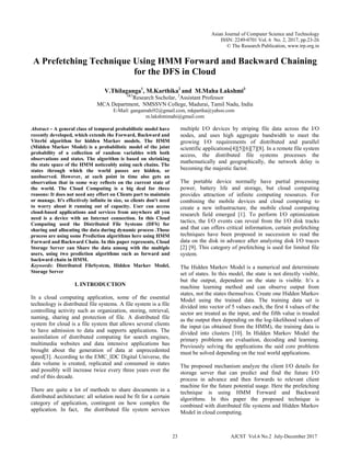 Asian Journal of Computer Science and Technology
ISSN: 2249-0701 Vol. 6 No. 2, 2017, pp.23-26
© The Research Publication, www.trp.org.in
A Prefetching Technique Using HMM Forward and Backward Chaining
for the DFS in Cloud
V.Thilaganga1
, M.Karthika2
and M.Maha Lakshmi3
1&3
Research Sscholar, 2
Assistant Professor
MCA Department, NMSSVN College, Madurai, Tamil Nadu, India
E-Mail: gangamahi92@gmail.com, mkpartha@yahoo.com
m.lakshmimahi@gmail.com
Abstract - A general class of temporal probabilistic model have
recently developed, which extends the Forward, Backward and
Viterbi algorithm for hidden Markov models. The HMM
(Midden Markov Model) is a probabilistic model of the joint
probability of a collection of random variables with both
observations and states. The algorithm is based on shrinking
the state space of the HMM noticeably using such chains. The
states through which the world passes are hidden, or
unobserved. However, at each point in time also gets an
observation that in some way reflects on the current state of
the world. The Cloud Computing is a big deal for three
reasons: It does not need any effort on Clients part to maintain
or manage. It's effectively infinite in size, so clients don't need
to worry about it running out of capacity. User can access
cloud-based applications and services from anywhere all you
need is a device with an Internet connection. In this Cloud
Computing used the Distributed File Systems (DFS) for
sharing and allocating the data during dynamic process .Those
process are using some Prediction algorithms here using HMM
Forward and Backward Chain. In this paper represents, Cloud
Storage Server can Share the data among with the multiple
users, using two prediction algorithms such as forward and
backward chain in HMM.
Keywords: Distributed FileSystem, Hidden Markov Model,
Storage Server
I. INTRODUCTION
In a cloud computing application, some of the essential
technology is distributed file systems. A file system is a file
controlling activity such as organization, storing, retrieval,
naming, sharing and protection of file. A distributed file
system for cloud is a file system that allows several clients
to have admission to data and supports applications. The
assimilation of distributed computing for search engines,
multimedia websites and data intensive applications has
brought about the generation of data at unprecedented
speed[3]. According to the EMC_IDC Digital Universe, the
data volume is created, replicated and consumed in states
and possibly will increase twice every three years over the
end of this decade.
There are quite a lot of methods to share documents in a
distributed architecture: all solution need be fit for a certain
category of application, contingent on how complex the
application. In fact, the distributed file system services
multiple I/O devices by striping file data across the I/O
nodes, and uses high aggregate bandwidth to meet the
growing I/O requirements of distributed and parallel
scientific applications[4][5][6][7][8]. In a remote file system
access, the distributed file systems processes the
mathematically and geographically, the network delay is
becoming the majestic factor.
The portable device normally have partial processing
power, battery life and storage, but cloud computing
provides attraction of infinite computing resources. For
combining the mobile devices and cloud computing to
create a new infrastructure, the mobile cloud computing
research field emerged [1]. To perform I/O optimization
tactics, the I/O events can reveal from the I/O disk tracks
and that can offers critical information, certain prefetching
techniques have been proposed in succession to read the
data on the disk in advance after analyzing disk I/O traces
[2] [9]. This category of prefetching is used for limited file
system.
The Hidden Markov Model is a numerical and determinate
set of states. In this model, the state is not directly visible,
but the output, dependent on the state is visible. It’s a
machine learning method and can observe output from
states, not the states themselves. Create one Hidden Markov
Model using the trained data. The training data set is
divided into vector of 5 values each, the first 4 values of the
sector are treated as the input, and the fifth value is treaded
as the output then depending on the log-likelihood values of
the input (as obtained from the HMM), the training data is
divided into clusters [10]. In Hidden Markov Model the
primary problems are evaluation, decoding and learning.
Previously solving the applications the said core problems
must be solved depending on the real world applications.
The proposed mechanism analyze the client I/O details for
storage server that can predict and find the future I/O
process in advance and then forwards to relevant client
machine for the future potential usage. Here the prefetching
technique is using HMM Forward and Backward
algorithms. In this paper the proposed technique is
combined with distributed file systems and Hidden Markov
Model in cloud computing.
23 AJCST Vol.6 No.2 July-December 2017
 