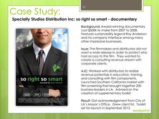 10

Case Study:
Specialty Studios Distribution Inc: so right so smart - documentary
                                     Background: Award-winning documentary
                                     cost $500k to make from 2007 to 2008.
                                     Features sustainability legend Ray Anderson
                                     and his company Interface among many
                                     other impressive businesses.

                                     Issue: The filmmakers and distributors did not
                                     want a wide release in order to protect who
                                     had access to the film. They wanted to
                                     create a consulting revenue stream with
                                     corporate clients.

                                     AJC: Worked with distributors to realize
                                     revenue potentials in education, training,
                                     and consulting with film components.
                                     Launched Southern California market with
                                     film screening that brought together 200
                                     business leaders in LA. Advised on the
                                     creation of supplementary toolkit.

                                     Result: Got acknowledgement from City of
                                     LA’s Mayor’s Office. Grew client list. Toolkit
                                     set for launch in September 2012.
                                                                         @amitjain310
 