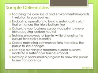 12

Sample Deliverables
    Factoring the core social and environmental impacts
     in relation to your business
    Evaluating operations to build a sustainability plan
     that enhances the 'triple bottom line'
    Calculate your business carbon footprint to move
     towards going 'carbon neutral'
    Training employees to 'buy in' while changing the
     culture for positive benefits
    Create marketing communications that allow the
     public to see changes
    Strategic planning to transform current business
     model to a sustainable business model
    Develop a social media program to allow the public
     to see transparency

                                                    @amitjain310
 