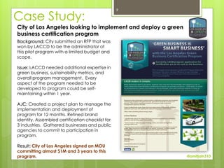 9

Case Study:
City of Los Angeles looking to implement and deploy a green
business certification program
Background: City submitted an RFP that was
won by LACCD to be the administrator of
this pilot program with a limited budget and
scope.

Issue: LACCD needed additional expertise in
green business, sustainability metrics, and
overall program management. Every
aspect of the program needed to be
developed to program could be self-
maintaining within 1 year.

AJC: Created a project plan to manage the
implementation and deployment of
program for 12 months. Refined brand
identity. Assembled certification checklist for
3 industries. Gathered businesses and public
agencies to commit to participation in
program.

Result: City of Los Angeles signed an MOU
committing almost $1M and 3 years to this
program.                                                      @amitjain310
 