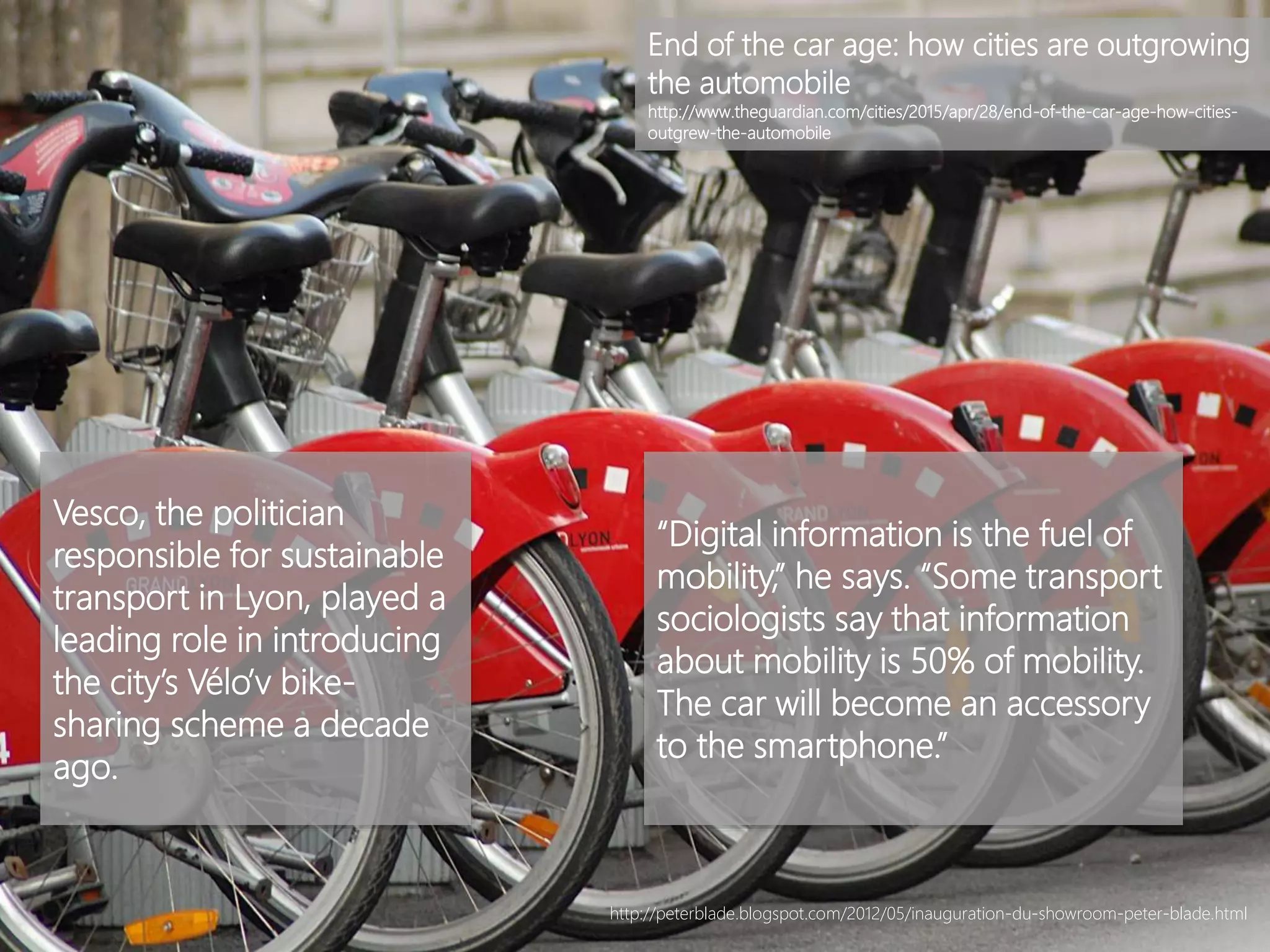 Vesco, the politician
responsible for sustainable
transport in Lyon, played a
leading role in introducing
the city’s Vélo’v bike-
sharing scheme a decade
ago.
“Digital information is the fuel of
mobility,” he says. “Some transport
sociologists say that information
about mobility is 50% of mobility.
The car will become an accessory
to the smartphone.”
End of the car age: how cities are outgrowing
the automobile
http://www.theguardian.com/cities/2015/apr/28/end-of-the-car-age-how-cities-
outgrew-the-automobile
http://peterblade.blogspot.com/2012/05/inauguration-du-showroom-peter-blade.html
 