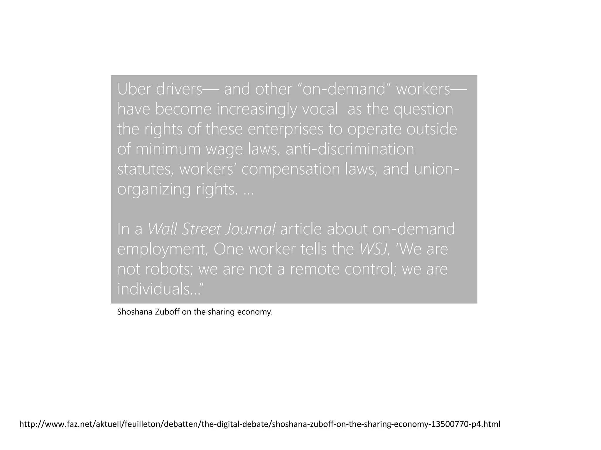 Uber drivers— and other “on-demand” workers—
have become increasingly vocal as the question
the rights of these enterprises to operate outside
of minimum wage laws, anti-discrimination
statutes, workers’ compensation laws, and union-
organizing rights. …
In a Wall Street Journal article about on-demand
employment, One worker tells the WSJ, ‘We are
not robots; we are not a remote control; we are
individuals…”
http://www.faz.net/aktuell/feuilleton/debatten/the-digital-debate/shoshana-zuboff-on-the-sharing-economy-13500770-p4.html
Shoshana Zuboff on the sharing economy.
 