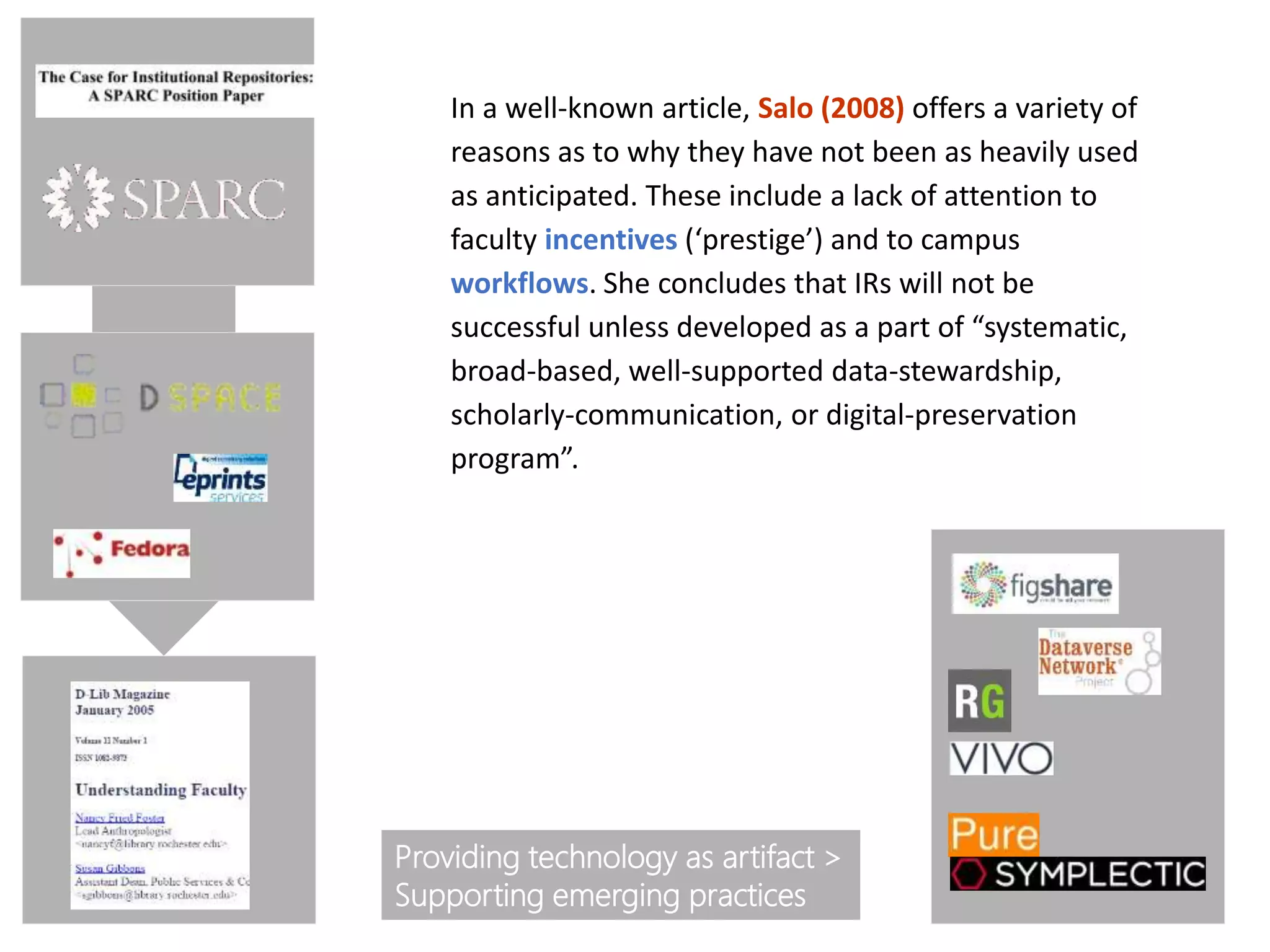 In a well-known article, Salo (2008) offers a variety of
reasons as to why they have not been as heavily used
as anticipated. These include a lack of attention to
faculty incentives (‘prestige’) and to campus
workflows. She concludes that IRs will not be
successful unless developed as a part of “systematic,
broad-based, well-supported data-stewardship,
scholarly-communication, or digital-preservation
program”.
Providing technology as artifact >
Supporting emerging practices
 