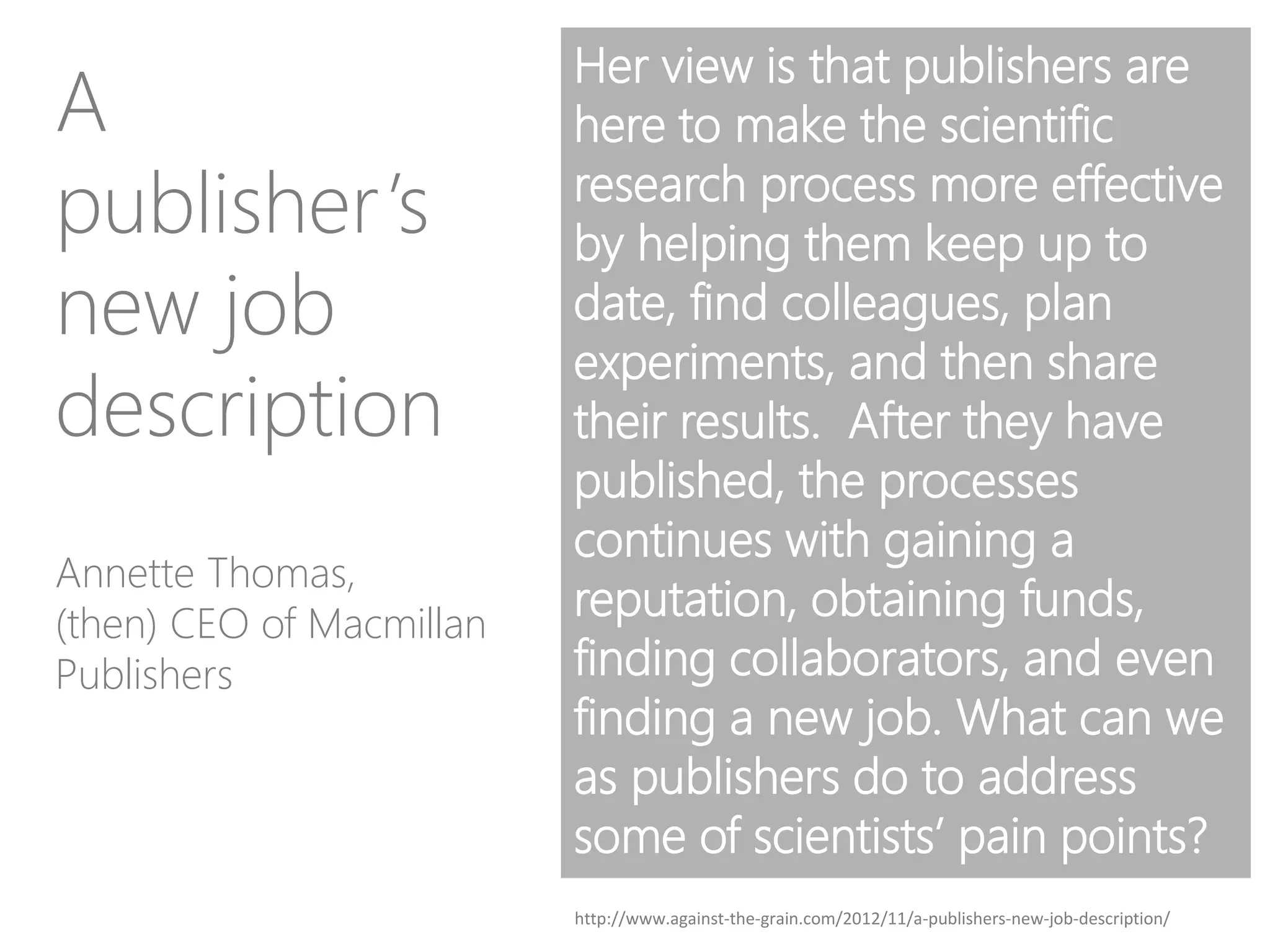 Her view is that publishers are
here to make the scientific
research process more effective
by helping them keep up to
date, find colleagues, plan
experiments, and then share
their results. After they have
published, the processes
continues with gaining a
reputation, obtaining funds,
finding collaborators, and even
finding a new job. What can we
as publishers do to address
some of scientists’ pain points?
Annette Thomas,
(then) CEO of Macmillan
Publishers
A
publisher’s
new job
description
http://www.against-the-grain.com/2012/11/a-publishers-new-job-description/
 