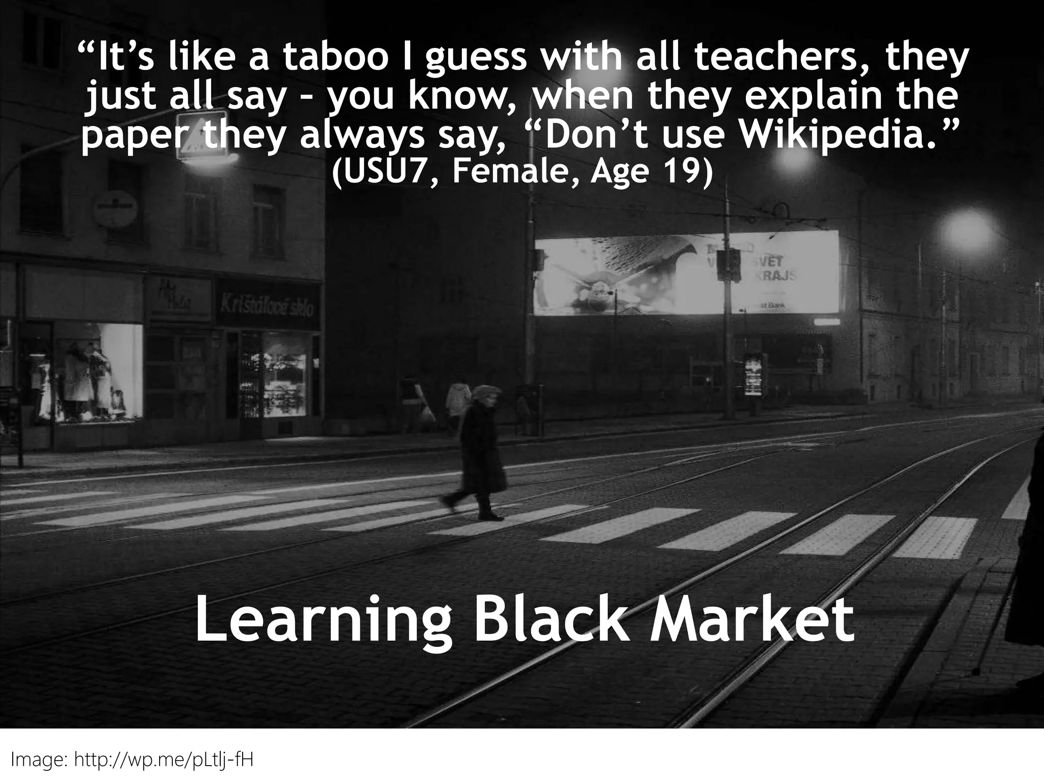 “I just type it into Google and see what
comes up.” (UKS2)
“It’s like a taboo I guess with all teachers, they
just all say – you know, when they explain the
paper they always say, “Don’t use Wikipedia.”
(USU7, Female, Age 19)
Learning Black Market
Image: http://wp.me/pLtlj-fH
 