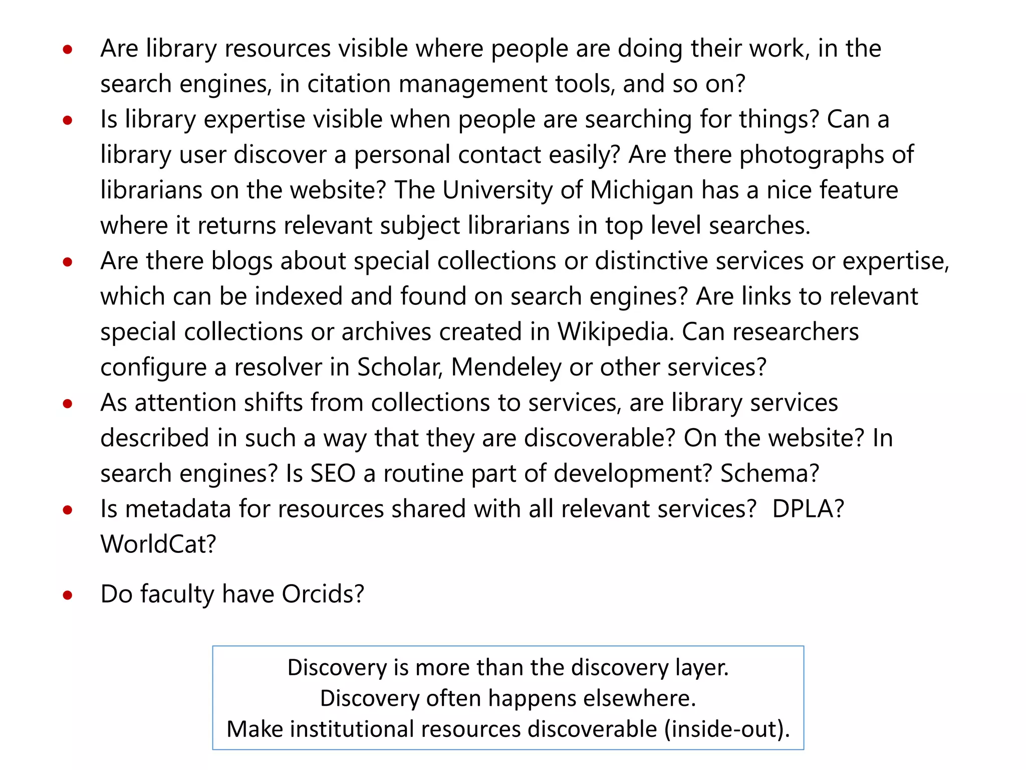  Are library resources visible where people are doing their work, in the
search engines, in citation management tools, and so on?
 Is library expertise visible when people are searching for things? Can a
library user discover a personal contact easily? Are there photographs of
librarians on the website? The University of Michigan has a nice feature
where it returns relevant subject librarians in top level searches.
 Are there blogs about special collections or distinctive services or expertise,
which can be indexed and found on search engines? Are links to relevant
special collections or archives created in Wikipedia. Can researchers
configure a resolver in Scholar, Mendeley or other services?
 As attention shifts from collections to services, are library services
described in such a way that they are discoverable? On the website? In
search engines? Is SEO a routine part of development? Schema?
 Is metadata for resources shared with all relevant services? DPLA?
WorldCat?
 Do faculty have Orcids?
Discovery is more than the discovery layer.
Discovery often happens elsewhere.
Make institutional resources discoverable (inside-out).
 