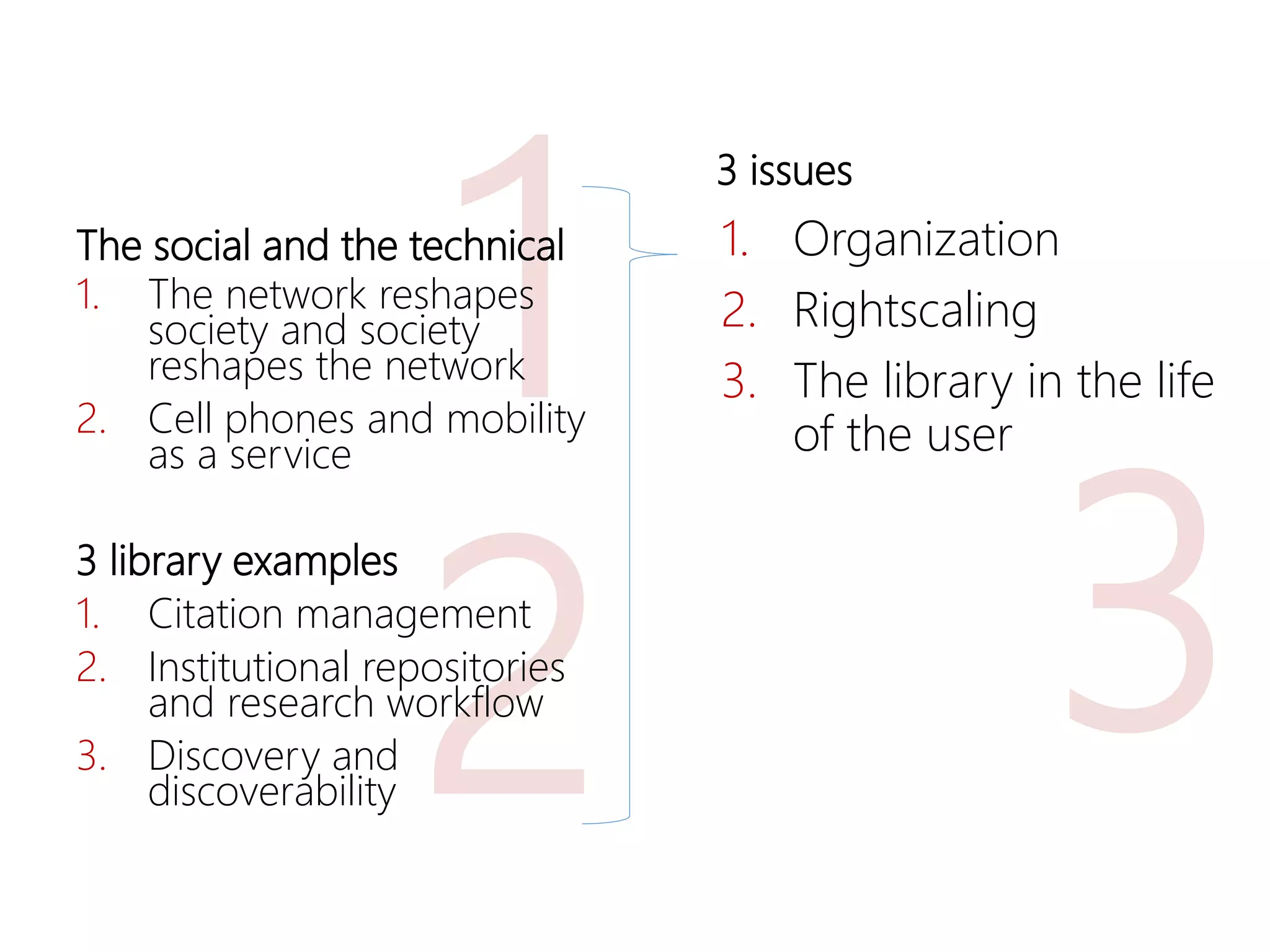 2
11. The network reshapes
society and society
reshapes the network
2. Cell phones and mobility
as a service
3 library examples
1. Citation management
2. Institutional repositories
and research workflow
3. Discovery and
discoverability
3
The social and the technical 1. Organization
2. Rightscaling
3. The library in the life
of the user
3 issues
 