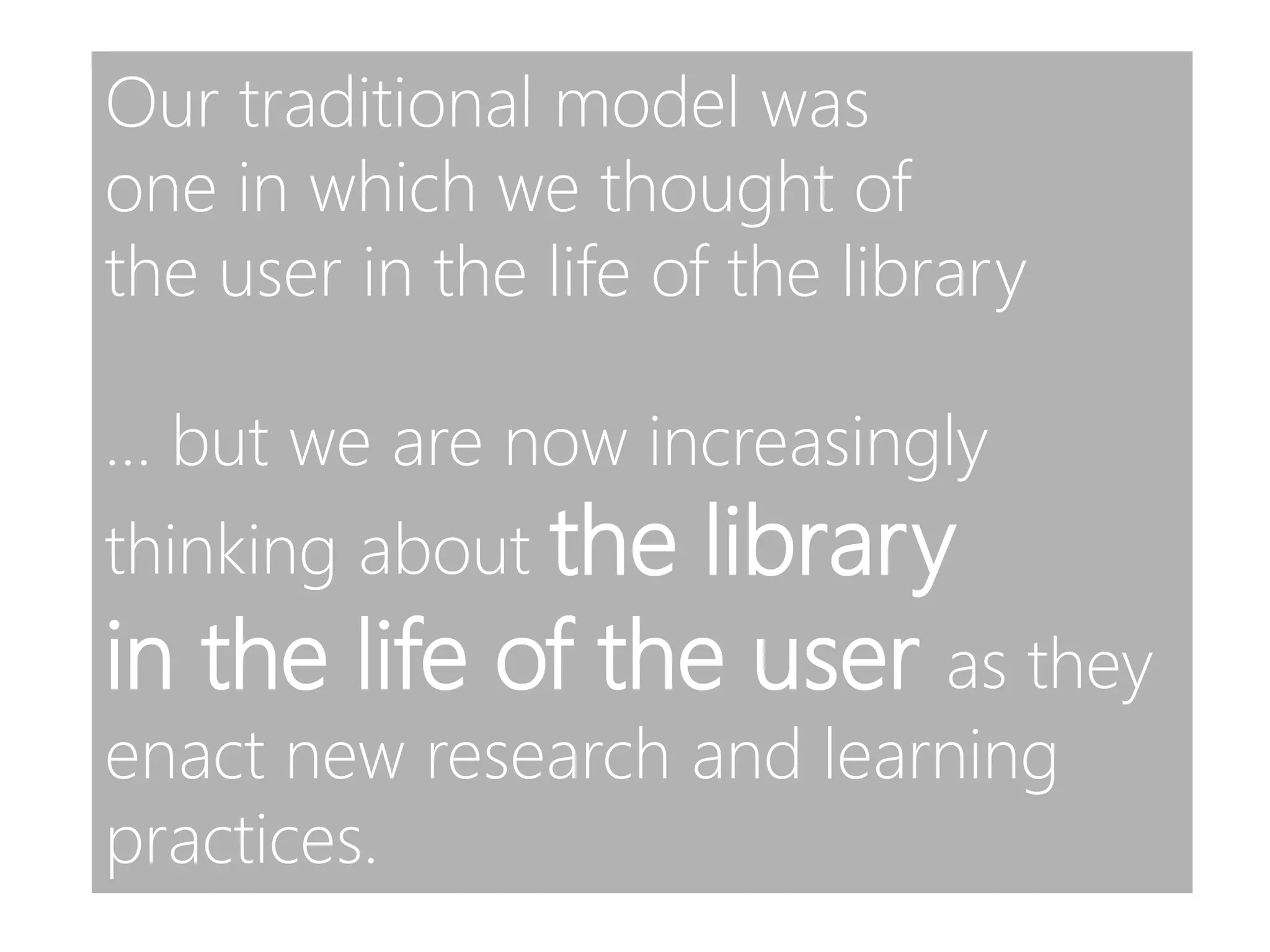 Our traditional model was
one in which we thought of
the user in the life of the library
… but we are now increasingly
thinking about the library
in the life of the user as they
enact new research and learning
practices.
 